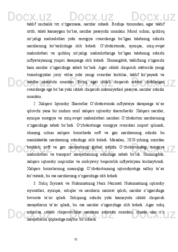 32taklif   unchalik   tez   o‘zgarmasa,   narxlar   oshadi.   Boshqa   tomondan,   agar   taklif
ortib,   talab   kamaygan   bo‘lsa,   narxlar   pasayishi   mumkin.   Misol   uchun,   qishloq
xo‘jaligi   mahsulotlari   yoki   energiya   resurslariga   bo‘lgan   talabning   oshishi
narxlarning   ko‘tarilishiga   olib   keladi.   O‘zbekistonda,   ayniqsa,   oziq-ovqat
mahsulotlari   va   qishloq   xo‘jaligi   mahsulotlariga   bo‘lgan   talabning   oshishi
inflyatsiyaning   yuqori   darajasiga   olib   keladi.   Shuningdek,   taklifning   o‘zgarishi
ham   narxlar   o‘zgarishiga   sabab   bo‘ladi.   Agar   ishlab   chiqarish   sektorida   yangi
texnologiyalar   joriy   etilsa   yoki   yangi   resurslar   kiritilsa,   taklif   ko‘payadi   va
narxlar   pasayishi   mumkin.   Biroq,   agar   ishlab   chiqarish   sektori   cheklangan
resurslarga ega bo‘lsa yoki ishlab chiqarish imkoniyatlari pasaysa, narxlar oshishi
mumkin.
2.   Xalqaro   Iqtisodiy   Sharoitlar   O‘zbekistonda   inflyatsiya   darajasiga   ta’sir
qiluvchi   yana   bir   muhim   omil   xalqaro   iqtisodiy   sharoitlardir.   Xalqaro   narxlar,
ayniqsa   energiya   va   oziq-ovqat   mahsulotlari   narxlari   O‘zbekiston   narxlarining
o‘zgarishiga   sabab   bo‘ladi.   O‘zbekistonga   energiya   resurslari   import   qilinadi,
shuning   uchun   xalqaro   bozorlarda   neft   va   gaz   narxlarining   oshishi   bu
mamlakatda   narxlarning   oshishiga   olib   keladi.   Masalan,   2020-yilning   oxiridan
boshlab,   neft   va   gaz   narxlarining   global   oshishi   O‘zbekistondagi   energiya
mahsulotlari   va   transport   xarajatlarining   oshishiga   sabab   bo‘ldi.   Shuningdek,
xalqaro   iqtisodiy   inqirozlar   va   moliyaviy   beqarorlik   inflyatsiyani   kuchaytiradi.
Xalqaro   bozorlarning   noaniqligi   O‘zbekistonning   iqtisodiyotiga   salbiy   ta’sir
ko‘rsatadi, bu esa narxlarning o‘zgarishiga olib keladi.
3.   Soliq   Siyosati   va   Hukumatning   Narx   Nazorati   Hukumatning   iqtisodiy
siyosatlari,   ayniqsa,   soliqlar   va   narxlarni   nazorat   qilish,   narxlar   o‘zgarishiga
bevosita   ta’sir   qiladi.   Soliqning   oshishi   yoki   kamayishi   ishlab   chiqarish
xarajatlarini   ta’sir   qiladi,   bu   esa   narxlar   o‘zgarishiga   olib   keladi.   Agar   soliq
oshirilsa,   ishlab   chiqaruvchilar   narxlarni   oshirishi   mumkin,   chunki   ular   o‘z
xarajatlarini qoplashga majbur bo‘lishadi. 