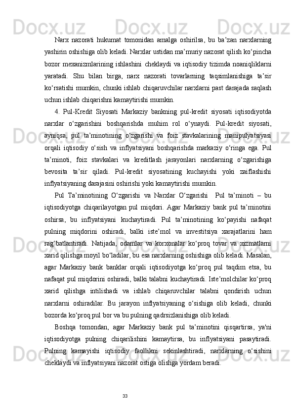 33Narx   nazorati   hukumat   tomonidan   amalga   oshirilsa,   bu   ba’zan   narxlarning
yashirin oshishiga olib keladi. Narxlar ustidan ma’muriy nazorat qilish ko‘pincha
bozor   mexanizmlarining  ishlashini   cheklaydi   va   iqtisodiy   tizimda  noaniqliklarni
yaratadi.   Shu   bilan   birga,   narx   nazorati   tovarlarning   taqsimlanishiga   ta’sir
ko‘rsatishi mumkin, chunki ishlab chiqaruvchilar narxlarni past darajada saqlash
uchun ishlab chiqarishni kamaytirishi mumkin.
4.   Pul-Kredit   Siyosati   Markaziy   bankning   pul-kredit   siyosati   iqtisodiyotda
narxlar   o‘zgarishini   boshqarishda   muhim   rol   o‘ynaydi.   Pul-kredit   siyosati,
ayniqsa,   pul   ta’minotining   o‘zgarishi   va   foiz   stavkalarining   manipulyatsiyasi
orqali   iqtisodiy   o‘sish   va   inflyatsiyani   boshqarishda   markaziy   o‘ringa   ega.   Pul
ta’minoti,   foiz   stavkalari   va   kreditlash   jarayonlari   narxlarning   o‘zgarishiga
bevosita   ta’sir   qiladi.   Pul-kredit   siyosatining   kuchayishi   yoki   zaiflashishi
inflyatsiyaning darajasini oshirishi yoki kamaytirishi mumkin.
Pul   Ta’minotining   O‘zgarishi   va   Narxlar   O‘zgarishi     Pul   ta’minoti   –   bu
iqtisodiyotga   chiqarilayotgan   pul   miqdori.   Agar   Markaziy   bank   pul   ta’minotini
oshirsa,   bu   inflyatsiyani   kuchaytiradi.   Pul   ta’minotining   ko‘payishi   nafaqat
pulning   miqdorini   oshiradi,   balki   iste’mol   va   investitsiya   xarajatlarini   ham
rag‘batlantiradi.   Natijada,   odamlar   va   korxonalar   ko‘proq   tovar   va   xizmatlarni
xarid qilishga moyil bo‘ladilar, bu esa narxlarning oshishiga olib keladi. Masalan,
agar   Markaziy   bank   banklar   orqali   iqtisodiyotga   ko‘proq   pul   taqdim   etsa,   bu
nafaqat pul miqdorini oshiradi, balki talabni kuchaytiradi. Iste’molchilar ko‘proq
xarid   qilishga   intilishadi   va   ishlab   chiqaruvchilar   talabni   qondirish   uchun
narxlarni   oshiradilar.   Bu   jarayon   inflyatsiyaning   o‘sishiga   olib   keladi,   chunki
bozorda ko‘proq pul bor va bu pulning qadrsizlanishiga olib keladi.
Boshqa   tomondan,   agar   Markaziy   bank   pul   ta’minotini   qisqartirsa,   ya'ni
iqtisodiyotga   pulning   chiqarilishini   kamaytirsa,   bu   inflyatsiyani   pasaytiradi.
Pulning   kamayishi   iqtisodiy   faollikni   sekinlashtiradi,   narxlarning   o‘sishini
cheklaydi va inflyatsiyani nazorat ostiga olishga yordam beradi. 