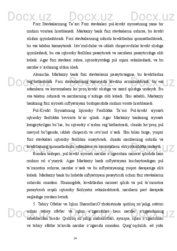 34Foiz   Stavkalarining   Ta’siri   Foiz   stavkalari   pul-kredit   siyosatining   yana   bir
muhim   vositasi   hisoblanadi.   Markaziy   bank   foiz   stavkalarini   oshirsa,   bu   kredit
olishni  qiyinlashtiradi. Foiz stavkalarining oshishi  kreditlashni  qimmatlashtiradi,
bu esa talabni kamaytiradi. Iste’molchilar va ishlab chiqaruvchilar kredit olishga
qiyinlashadi, bu esa iqtisodiy faollikni pasaytiradi va narxlarni pasaytirishga olib
keladi.   Agar   foiz   stavkasi   oshsa,   iqtisodiyotdagi   pul   oqimi   sekinlashadi,   va   bu
narxlar o‘sishining oldini oladi.
Aksincha,   Markaziy   bank   foiz   stavkalarini   pasaytirsagina,   bu   kreditlashni
rag‘batlantiradi.   Foiz   stavkalarining   kamayishi   kreditni   arzonlashtiradi,   bu   esa
odamlarni   va  korxonalarni  ko‘proq kredit  olishga  va  xarid qilishga  undaydi.  Bu
esa   talabni   oshiradi   va   narxlarning   o‘sishiga   olib   keladi.   Shu   sababli,   Markaziy
bankning foiz siyosati inflyatsiyani boshqarishda muhim vosita hisoblanadi.
Pul-Kredit   Siyosatining   Iqtisodiy   Faollikka   Ta’siri   Pul-kredit   siyosati
iqtisodiy   faollikka   bevosita   ta’sir   qiladi.   Agar   Markaziy   bankning   siyosati
kengaytirilgan   bo‘lsa,   bu   iqtisodiy   o‘sishni   rag‘batlantiradi,   chunki   ko‘proq   pul
mavjud   bo‘lganda,   ishlab   chiqarish   va   iste’mol   o‘sadi.   Shu   bilan   birga,   yuqori
foiz   stavkalari   iqtisodiy   faollikni   susaytiradi,   chunki   narxlarning   oshishi   va
kreditlarning qimmatlashishi odamlarni va korxonalarni ehtiyotkorlikka undaydi.
Bundan tashqari, pul-kredit siyosati narxlar o‘zgarishini nazorat qilishda ham
muhim   rol   o‘ynaydi.   Agar   Markaziy   bank   inflyatsiyani   kuchaytiradigan   pul
ta’minotini   oshirsa,   narxlar   o‘sadi   va   bu   inflyatsiyaning   yuqori   darajasiga   olib
keladi. Markaziy bank bu holatda inflyatsiyani pasaytirish uchun foiz stavkalarini
oshirishi   mumkin.   Shuningdek,   kreditlashni   nazorat   qilish   va   pul   ta’minotini
pasaytirish   orqali   iqtisodiy   faoliyatni   sekinlashtiradi,   narxlarni   past   darajada
saqlashga yordam beradi.
5.   Tabiiy   Ofatlar   va   Iqlim   SharoitlariO‘zbekistonda   qishloq   xo‘jaligi   sektori
uchun   tabiiy   ofatlar   va   iqlim   o‘zgarishlari   ham   narxlar   o‘zgarishining
sabablaridan   biridir.   Qishloq   xo‘jaligi   mahsulotlari,   ayniqsa,   iqlim   o‘zgarishlari
va   tabiiy   ofatlar   ta'sirida   narxlar   o‘zgarishi   mumkin.   Qurg‘oqchilik,   sel   yoki 