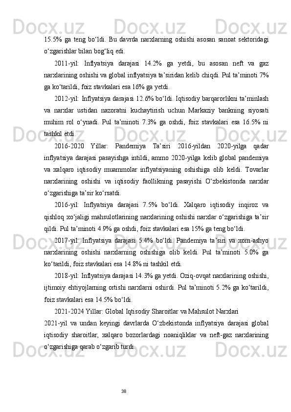 3815.5%   ga   teng   bo‘ldi.   Bu   davrda   narxlarning   oshishi   asosan   sanoat   sektoridagi
o‘zgarishlar bilan bog‘liq edi.
2011-yil:   Inflyatsiya   darajasi   14.2%   ga   yetdi,   bu   asosan   neft   va   gaz
narxlarining oshishi va global inflyatsiya ta’siridan kelib chiqdi. Pul ta’minoti 7%
ga ko‘tarildi, foiz stavkalari esa 16% ga yetdi.
2012-yil: Inflyatsiya darajasi 12.6% bo‘ldi. Iqtisodiy barqarorlikni ta’minlash
va   narxlar   ustidan   nazoratni   kuchaytirish   uchun   Markaziy   bankning   siyosati
muhim   rol   o‘ynadi.   Pul   ta’minoti   7.3%   ga   oshdi,   foiz   stavkalari   esa   16.5%   ni
tashkil etdi.
2016-2020   Yillar:   Pandemiya   Ta’siri   2016-yildan   2020-yilga   qadar
inflyatsiya darajasi  pasayishga  intildi, ammo 2020-yilga kelib global  pandemiya
va   xalqaro   iqtisodiy   muammolar   inflyatsiyaning   oshishiga   olib   keldi.   Tovarlar
narxlarining   oshishi   va   iqtisodiy   faollikning   pasayishi   O‘zbekistonda   narxlar
o‘zgarishiga ta’sir ko‘rsatdi.
2016-yil:   Inflyatsiya   darajasi   7.5%   bo‘ldi.   Xalqaro   iqtisodiy   inqiroz   va
qishloq xo‘jaligi mahsulotlarining narxlarining oshishi narxlar o‘zgarishiga ta’sir
qildi. Pul ta’minoti 4.9% ga oshdi, foiz stavkalari esa 15% ga teng bo‘ldi.
2017-yil:   Inflyatsiya   darajasi   5.4%   bo‘ldi.   Pandemiya   ta’siri   va   xom-ashyo
narxlarining   oshishi   narxlarning   oshishiga   olib   keldi.   Pul   ta’minoti   5.0%   ga
ko‘tarildi, foiz stavkalari esa 14.8% ni tashkil etdi.
2018-yil: Inflyatsiya darajasi 14.3% ga yetdi. Oziq-ovqat narxlarining oshishi,
ijtimoiy ehtiyojlarning ortishi narxlarni oshirdi. Pul ta’minoti 5.2% ga ko‘tarildi,
foiz stavkalari esa 14.5% bo‘ldi.
2021-2024 Yillar: Global Iqtisodiy Sharoitlar va Mahsulot Narxlari
2021-yil   va   undan   keyingi   davrlarda   O‘zbekistonda   inflyatsiya   darajasi   global
iqtisodiy   sharoitlar,   xalqaro   bozorlardagi   noaniqliklar   va   neft-gaz   narxlarining
o‘zgarishiga qarab o‘zgarib turdi. 