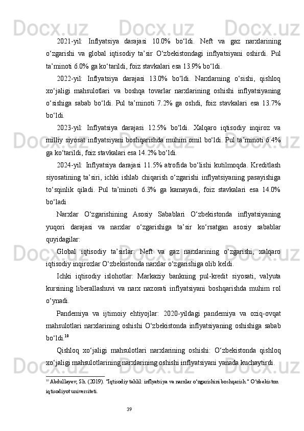 392021-yil:   Inflyatsiya   darajasi   10.0%   bo‘ldi.   Neft   va   gaz   narxlarining
o‘zgarishi   va   global   iqtisodiy   ta’sir   O‘zbekistondagi   inflyatsiyani   oshirdi.   Pul
ta’minoti 6.0% ga ko‘tarildi, foiz stavkalari esa 13.9% bo‘ldi.
2022-yil:   Inflyatsiya   darajasi   13.0%   bo‘ldi.   Narxlarning   o‘sishi,   qishloq
xo‘jaligi   mahsulotlari   va   boshqa   tovarlar   narxlarining   oshishi   inflyatsiyaning
o‘sishiga   sabab   bo‘ldi.   Pul   ta’minoti   7.2%   ga   oshdi,   foiz   stavkalari   esa   13.7%
bo‘ldi.
2023-yil:   Inflyatsiya   darajasi   12.5%   bo‘ldi.   Xalqaro   iqtisodiy   inqiroz   va
milliy siyosat  inflyatsiyani boshqarishda muhim omil bo‘ldi. Pul ta’minoti 6.4%
ga ko‘tarildi, foiz stavkalari esa 14.2% bo‘ldi.
2024-yil:   Inflyatsiya   darajasi   11.5%   atrofida   bo‘lishi   kutilmoqda.   Kreditlash
siyosatining   ta’siri,   ichki   ishlab   chiqarish   o‘zgarishi   inflyatsiyaning   pasayishiga
to‘sqinlik   qiladi.   Pul   ta’minoti   6.3%   ga   kamayadi,   foiz   stavkalari   esa   14.0%
bo‘ladi
Narxlar   O‘zgarishining   Asosiy   Sabablari   O‘zbekistonda   inflyatsiyaning
yuqori   darajasi   va   narxlar   o‘zgarishiga   ta’sir   ko‘rsatgan   asosiy   sabablar
quyidagilar:
Global   iqtisodiy   ta’sirlar:   Neft   va   gaz   narxlarining   o‘zgarishi,   xalqaro
iqtisodiy inqirozlar O‘zbekistonda narxlar o‘zgarishiga olib keldi.
Ichki   iqtisodiy   islohotlar:   Markaziy   bankning   pul-kredit   siyosati,   valyuta
kursining   liberallashuvi   va   narx   nazorati   inflyatsiyani   boshqarishda   muhim   rol
o‘ynadi.
Pandemiya   va   ijtimoiy   ehtiyojlar:   2020-yildagi   pandemiya   va   oziq-ovqat
mahsulotlari   narxlarining   oshishi   O‘zbekistonda   inflyatsiyaning   oshishiga   sabab
bo‘ldi. 10
Qishloq   xo‘jaligi   mahsulotlari   narxlarining   oshishi:   O‘zbekistonda   qishloq
xo‘jaligi mahsulotlarining narxlarining oshishi inflyatsiyani yanada kuchaytirdi.
10
  Abdullayev, Sh.  (2019).  "Iqtisodiy tahlil: inflyatsiya va narxlar o‘zgarishini boshqarish."  O‘zbekiston 
iqtisodiyot universiteti. 