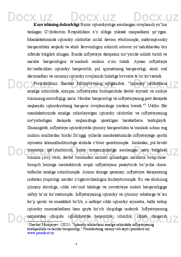 4Kurs ishining dolzarbligi   Bozor iqtisodiyotiga asoslangan rivojlanish yo‘lini
tanlagan   O‘zbekiston   Respublikasi   o‘z   oldiga   yuksak   maqsadlarni   qo‘ygan.
Mamlakatimizda   iqtisodiy   islohotlar   izchil   davom   ettirilmoqda,   makroiqtisodiy
barqarorlikni saqlash va aholi  farovonligini  oshirish ustuvor  yo‘nalishlardan biri
sifatida belgilab olingan. Bunda inflyatsiya darajasini me’yorida ushlab turish va
narxlar   barqarorligini   ta’minlash   muhim   o‘rin   tutadi.   Aynan   inflyatsiya
ko‘rsatkichlari   iqtisodiy   barqarorlik,   pul   qiymatining   barqarorligi,   aholi   real
daromadlari va umumiy iqtisodiy rivojlanish holatiga bevosita ta’sir ko‘rsatadi.
Prezidentimiz   Shavkat   Mirziyoevning   aytganidek,   "Iqtisodiy   islohotlarni
amalga oshirishda,  ayniqsa, inflyatsiyani  boshqarishda  davlat  siyosati  va  moliya
tizimining muvofiqligi zarur. Narxlar barqarorligi va inflyatsiyaning past darajada
saqlanishi   iqtisodiyotning   barqaror   rivojlanishiga   yordam   beradi." 1
  Ushbu   fikr
mamlakatimizda   amalga   oshirilayotgan   iqtisodiy   islohotlar   va   inflyatsiyaning
me'yorlashgan   darajada   saqlanishiga   qaratilgan   harakatlarni   tasdiqlaydi.
Shuningdek, inflyatsiya iqtisodiyotda ijtimoiy barqarorlikni ta’minlash uchun eng
muhim   omillardan   biridir.So‘nggi   yillarda   mamlakatimizda   inflyatsiyaga   qarshi
siyosatni   takomillashtirishga   alohida   e’tibor   qaratilmoqda.   Jumladan,   pul-kredit
siyosatini   qat’iylashtirish,   bozor   mexanizmlariga   asoslangan   narx   belgilash
tizimini   joriy   etish,   davlat   tomonidan   nazorat   qilinadigan   narxlarni   bosqichma-
bosqich   bozorga   moslashtirish   orqali   inflyatsiyani   pasaytirish   bo‘yicha   chora-
tadbirlar   amalga   oshirilmoqda.   Ammo   shunga   qaramay,   inflyatsiya   darajasining
nisbatan yuqoriligi narxlar o‘zgaruvchanligini kuchaytirmoqda. Bu esa aholining
ijtimoiy   ahvoliga,   ichki   iste’mol   talabiga   va   investitsiya   muhiti   barqarorligiga
salbiy  ta’sir   ko‘rsatmoqda.   Inflyatsiyaning  iqtisodiy  va ijtimoiy sohalarga  ta’siri
ko‘p qirrali  va  murakkab bo‘lib, u nafaqat  ichki  iqtisodiy siyosatni,  balki  tashqi
iqtisodiy   munosabatlarni   ham   qayta   ko‘rib   chiqishga   undaydi.   Inflyatsiyaning
nazoratdan   chiqishi   iqtisodiyotda   beqarorlik,   ishsizlik,   ishlab   chiqarish
1
  Shavkat Mirziyoyev.  (2021).  "Iqtisodiy islohotlarni amalga oshirishda inflyatsiyaning 
boshqarilishi va narxlar barqarorligi."  Prezidentning rasmiy veb-sayti (president.uz).
www.president.uz 