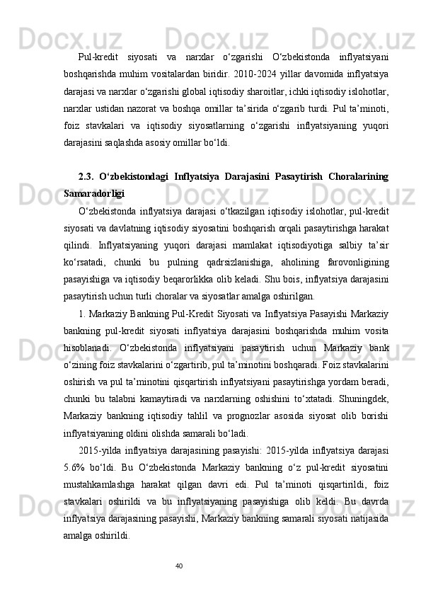 40Pul-kredit   siyosati   va   narxlar   o‘zgarishi   O‘zbekistonda   inflyatsiyani
boshqarishda   muhim  vositalardan   biridir.  2010-2024  yillar   davomida  inflyatsiya
darajasi va narxlar o‘zgarishi global iqtisodiy sharoitlar, ichki iqtisodiy islohotlar,
narxlar  ustidan  nazorat  va boshqa  omillar  ta’sirida o‘zgarib turdi. Pul  ta’minoti,
foiz   stavkalari   va   iqtisodiy   siyosatlarning   o‘zgarishi   inflyatsiyaning   yuqori
darajasini saqlashda asosiy omillar bo‘ldi.
2.3.   O‘zbekistondagi   Inflyatsiya   Darajasini   Pasaytirish   Choralarining
Samaradorligi
O‘zbekistonda   inflyatsiya   darajasi   o‘tkazilgan   iqtisodiy   islohotlar,   pul-kredit
siyosati va davlatning iqtisodiy siyosatini boshqarish orqali pasaytirishga harakat
qilindi.   Inflyatsiyaning   yuqori   darajasi   mamlakat   iqtisodiyotiga   salbiy   ta’sir
ko‘rsatadi,   chunki   bu   pulning   qadrsizlanishiga,   aholining   farovonligining
pasayishiga va iqtisodiy beqarorlikka olib keladi. Shu bois, inflyatsiya darajasini
pasaytirish uchun turli choralar va siyosatlar amalga oshirilgan.
1. Markaziy Bankning Pul-Kredit Siyosati va Inflyatsiya Pasayishi Markaziy
bankning   pul-kredit   siyosati   inflyatsiya   darajasini   boshqarishda   muhim   vosita
hisoblanadi.   O‘zbekistonda   inflyatsiyani   pasaytirish   uchun   Markaziy   bank
o‘zining foiz stavkalarini o‘zgartirib, pul ta’minotini boshqaradi. Foiz stavkalarini
oshirish va pul ta’minotini qisqartirish inflyatsiyani pasaytirishga yordam beradi,
chunki   bu   talabni   kamaytiradi   va   narxlarning   oshishini   to‘xtatadi.   Shuningdek,
Markaziy   bankning   iqtisodiy   tahlil   va   prognozlar   asosida   siyosat   olib   borishi
inflyatsiyaning oldini olishda samarali bo‘ladi.
2015-yilda   inflyatsiya   darajasining   pasayishi:   2015-yilda   inflyatsiya   darajasi
5.6%   bo‘ldi.   Bu   O‘zbekistonda   Markaziy   bankning   o‘z   pul-kredit   siyosatini
mustahkamlashga   harakat   qilgan   davri   edi.   Pul   ta’minoti   qisqartirildi,   foiz
stavkalari   oshirildi   va   bu   inflyatsiyaning   pasayishiga   olib   keldi.   Bu   davrda
inflyatsiya darajasining pasayishi, Markaziy bankning samarali siyosati natijasida
amalga oshirildi. 