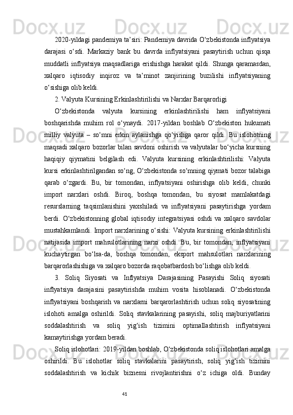 412020-yildagi pandemiya ta’siri: Pandemiya davrida O‘zbekistonda inflyatsiya
darajasi   o‘sdi.   Markaziy   bank   bu   davrda   inflyatsiyani   pasaytirish   uchun   qisqa
muddatli   inflyatsiya   maqsadlariga   erishishga   harakat   qildi.   Shunga   qaramasdan,
xalqaro   iqtisodiy   inqiroz   va   ta’minot   zanjirining   buzilishi   inflyatsiyaning
o‘sishiga olib keldi.
2. Valyuta Kursining Erkinlashtirilishi va Narxlar Barqarorligi
O‘zbekistonda   valyuta   kursining   erkinlashtirilishi   ham   inflyatsiyani
boshqarishda   muhim   rol   o‘ynaydi.   2017-yildan   boshlab   O‘zbekiston   hukumati
milliy   valyuta   –   so‘mni   erkin   aylanishga   qo‘yishga   qaror   qildi.   Bu   islohotning
maqsadi xalqaro bozorlar bilan savdoni oshirish va valyutalar bo‘yicha kursning
haqiqiy   qiymatini   belgilash   edi.   Valyuta   kursining   erkinlashtirilishi:   Valyuta
kursi erkinlashtirilgandan so‘ng, O‘zbekistonda so‘mning qiymati bozor talabiga
qarab   o‘zgardi.   Bu,   bir   tomondan,   inflyatsiyani   oshirishga   olib   keldi,   chunki
import   narxlari   oshdi.   Biroq,   boshqa   tomondan,   bu   siyosat   mamlakatdagi
resurslarning   taqsimlanishini   yaxshiladi   va   inflyatsiyani   pasaytirishga   yordam
berdi.   O‘zbekistonning   global   iqtisodiy   integratsiyasi   oshdi   va   xalqaro   savdolar
mustahkamlandi. Import narxlarining o‘sishi: Valyuta kursining erkinlashtirilishi
natijasida   import   mahsulotlarining   narxi   oshdi.   Bu,   bir   tomondan,   inflyatsiyani
kuchaytirgan   bo‘lsa-da,   boshqa   tomondan,   eksport   mahsulotlari   narxlarining
barqarorlashishiga va xalqaro bozorda raqobatbardosh bo‘lishga olib keldi.
3.   Soliq   Siyosati   va   Inflyatsiya   Darajasining   Pasayishi   Soliq   siyosati
inflyatsiya   darajasini   pasaytirishda   muhim   vosita   hisoblanadi.   O‘zbekistonda
inflyatsiyani   boshqarish   va   narxlarni   barqarorlashtirish   uchun   soliq   siyosatining
islohoti   amalga   oshirildi.   Soliq   stavkalarining   pasayishi,   soliq   majburiyatlarini
soddalashtirish   va   soliq   yig‘ish   tizimini   optimallashtirish   inflyatsiyani
kamaytirishga yordam beradi.
Soliq islohotlari: 2019-yildan boshlab, O‘zbekistonda soliq islohotlari amalga
oshirildi.   Bu   islohotlar   soliq   stavkalarini   pasaytirish,   soliq   yig‘ish   tizimini
soddalashtirish   va   kichik   biznesni   rivojlantirishni   o‘z   ichiga   oldi.   Bunday 
