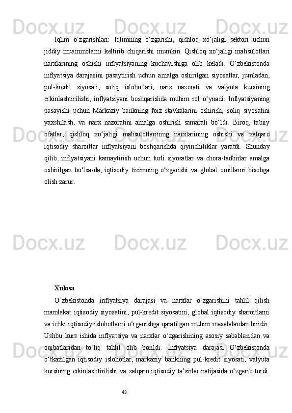 43Iqlim   o‘zgarishlari:   Iqlimning   o‘zgarishi,   qishloq   xo‘jaligi   sektori   uchun
jiddiy   muammolarni   keltirib   chiqarishi   mumkin.   Qishloq   xo‘jaligi   mahsulotlari
narxlarining   oshishi   inflyatsiyaning   kuchayishiga   olib   keladi.   O‘zbekistonda
inflyatsiya   darajasini   pasaytirish   uchun   amalga   oshirilgan   siyosatlar,   jumladan,
pul-kredit   siyosati,   soliq   islohotlari,   narx   nazorati   va   valyuta   kursining
erkinlashtirilishi,   inflyatsiyani   boshqarishda   muhim   rol   o‘ynadi.   Inflyatsiyaning
pasayishi   uchun   Markaziy   bankning   foiz   stavkalarini   oshirish,   soliq   siyosatini
yaxshilash,   va   narx   nazoratini   amalga   oshirish   samarali   bo‘ldi.   Biroq,   tabiiy
ofatlar,   qishloq   xo‘jaligi   mahsulotlarining   narxlarining   oshishi   va   xalqaro
iqtisodiy   sharoitlar   inflyatsiyani   boshqarishda   qiyinchiliklar   yaratdi.   Shunday
qilib,   inflyatsiyani   kamaytirish   uchun   turli   siyosatlar   va   chora-tadbirlar   amalga
oshirilgan   bo‘lsa-da,   iqtisodiy   tizimning   o‘zgarishi   va   global   omillarni   hisobga
olish zarur.
Xulosa
O‘zbekistonda   inflyatsiya   darajasi   va   narxlar   o‘zgarishini   tahlil   qilish
mamlakat   iqtisodiy   siyosatini,   pul-kredit   siyosatini,   global   iqtisodiy   sharoitlarni
va ichki iqtisodiy islohotlarni o‘rganishga qaratilgan muhim masalalardan biridir.
Ushbu   kurs   ishida   inflyatsiya   va   narxlar   o‘zgarishining   asosiy   sabablaridan   va
oqibatlaridan   to‘liq   tahlil   olib   borildi.   Inflyatsiya   darajasi   O‘zbekistonda
o‘tkazilgan   iqtisodiy   islohotlar,   markaziy   bankning   pul-kredit   siyosati,   valyuta
kursining erkinlashtirilishi va xalqaro iqtisodiy ta’sirlar natijasida o‘zgarib turdi. 