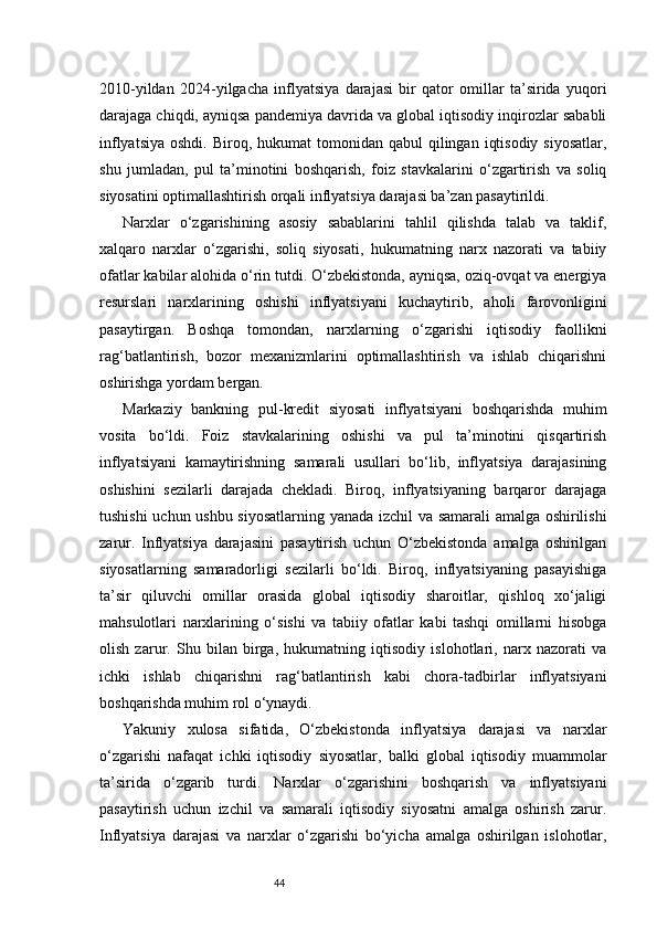 442010-yildan   2024-yilgacha   inflyatsiya   darajasi   bir   qator   omillar   ta’sirida   yuqori
darajaga chiqdi, ayniqsa pandemiya davrida va global iqtisodiy inqirozlar sababli
inflyatsiya  oshdi.  Biroq,  hukumat  tomonidan  qabul  qilingan  iqtisodiy  siyosatlar,
shu   jumladan,   pul   ta’minotini   boshqarish,   foiz   stavkalarini   o‘zgartirish   va   soliq
siyosatini optimallashtirish orqali inflyatsiya darajasi ba’zan pasaytirildi.
Narxlar   o‘zgarishining   asosiy   sabablarini   tahlil   qilishda   talab   va   taklif,
xalqaro   narxlar   o‘zgarishi,   soliq   siyosati,   hukumatning   narx   nazorati   va   tabiiy
ofatlar kabilar alohida o‘rin tutdi. O‘zbekistonda, ayniqsa, oziq-ovqat va energiya
resurslari   narxlarining   oshishi   inflyatsiyani   kuchaytirib,   aholi   farovonligini
pasaytirgan.   Boshqa   tomondan,   narxlarning   o‘zgarishi   iqtisodiy   faollikni
rag‘batlantirish,   bozor   mexanizmlarini   optimallashtirish   va   ishlab   chiqarishni
oshirishga yordam bergan.
Markaziy   bankning   pul-kredit   siyosati   inflyatsiyani   boshqarishda   muhim
vosita   bo‘ldi.   Foiz   stavkalarining   oshishi   va   pul   ta’minotini   qisqartirish
inflyatsiyani   kamaytirishning   samarali   usullari   bo‘lib,   inflyatsiya   darajasining
oshishini   sezilarli   darajada   chekladi.   Biroq,   inflyatsiyaning   barqaror   darajaga
tushishi  uchun ushbu siyosatlarning yanada izchil va samarali amalga oshirilishi
zarur.   Inflyatsiya   darajasini   pasaytirish   uchun   O‘zbekistonda   amalga   oshirilgan
siyosatlarning   samaradorligi   sezilarli   bo‘ldi.   Biroq,   inflyatsiyaning   pasayishiga
ta’sir   qiluvchi   omillar   orasida   global   iqtisodiy   sharoitlar,   qishloq   xo‘jaligi
mahsulotlari   narxlarining   o‘sishi   va   tabiiy   ofatlar   kabi   tashqi   omillarni   hisobga
olish   zarur.   Shu   bilan   birga,   hukumatning   iqtisodiy   islohotlari,   narx   nazorati   va
ichki   ishlab   chiqarishni   rag‘batlantirish   kabi   chora-tadbirlar   inflyatsiyani
boshqarishda muhim rol o‘ynaydi.
Yakuniy   xulosa   sifatida,   O‘zbekistonda   inflyatsiya   darajasi   va   narxlar
o‘zgarishi   nafaqat   ichki   iqtisodiy   siyosatlar,   balki   global   iqtisodiy   muammolar
ta’sirida   o‘zgarib   turdi.   Narxlar   o‘zgarishini   boshqarish   va   inflyatsiyani
pasaytirish   uchun   izchil   va   samarali   iqtisodiy   siyosatni   amalga   oshirish   zarur.
Inflyatsiya   darajasi   va   narxlar   o‘zgarishi   bo‘yicha   amalga   oshirilgan   islohotlar, 