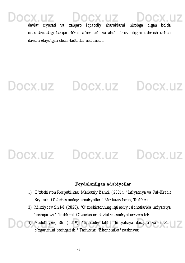45davlat   siyosati   va   xalqaro   iqtisodiy   sharoitlarni   hisobga   olgan   holda
iqtisodiyotdagi   barqarorlikni   ta’minlash   va   aholi   farovonligini   oshirish   uchun
davom etayotgan chora-tadbirlar muhimdir.
Foydalanilgan adabiyotlar
1) O‘zbekiston Respublikasi Markaziy Banki. (2021). "Inflyatsiya va Pul-Kredit
Siyosati: O‘zbekistondagi amaliyotlar." Markaziy bank, Tashkent.
2) Mirziyoev Sh.M. (2020). "O‘zbekistonning iqtisodiy islohotlarida inflyatsiya
boshqaruvi." Tashkent: O‘zbekiston davlat iqtisodiyot universiteti.
3) Abdullayev,   Sh.   (2019).   "Iqtisodiy   tahlil:   Inflyatsiya   darajasi   va   narxlar
o‘zgarishini boshqarish." Tashkent: "Ekonomika" nashriyoti. 