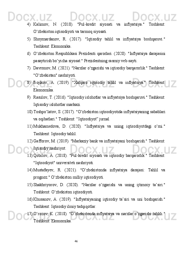464) Kalimov,   N.   (2018).   "Pul-kredit   siyosati   va   inflyatsiya."   Toshkent:
O‘zbekiston iqtisodiyoti va tarmoq siyosati.
5) Shoymardanov,   R.   (2017).   "Iqtisodiy   tahlil   va   inflyatsiya   boshqaruvi."
Tashkent: Ekonomika.
6) O‘zbekiston Respublikasi  Prezidenti qarorlari. (2020). "Inflyatsiya darajasini
pasaytirish bo‘yicha siyosat." Prezidentning rasmiy veb-sayti.
7) Davronov, M. (2021). "Narxlar o‘zgarishi va iqtisodiy barqarorlik." Tashkent:
"O‘zbekistan" nashriyoti.
8) Bojikov,   A.   (2019).   "Xalqaro   iqtisodiy   tahlil   va   inflyatsiya."   Toshkent:
Ekonomika.
9) Rasulov, T. (2016). "Iqtisodiy islohotlar va inflyatsiya boshqaruvi." Tashkent:
Iqtisodiy islohotlar markazi.
10) Toshpo‘latov, S. (2017). "O‘zbekiston iqtisodiyotida inflyatsiyaning sabablari
va oqibatlari." Toshkent: “Iqtisodiyot” jurnal.
11) Mukhamedova,   D.   (2020).   "Inflyatsiya   va   uning   iqtisodiyotdagi   o‘rni."
Tashkent: Iqtisodiy tahlil.
12) Gafforov, M. (2019). "Markaziy bank va inflyatsiyani boshqarish." Tashkent:
Iqtisodiy nashriyot.
13) Qobilov,   A.   (2018).   "Pul-kredit   siyosati   va   iqtisodiy   barqarorlik."   Tashkent:
"Iqtisodiyot" universiteti nashriyoti.
14) Mustafayev,   R.   (2021).   "O‘zbekistonda   inflyatsiya   darajasi:   Tahlil   va
prognoz." O‘zbekiston milliy iqtisodiyoti.
15) Shakhriyorov,   D.   (2020).   "Narxlar   o‘zgarishi   va   uning   ijtimoiy   ta’siri."
Toshkent: O‘zbekiston iqtisodiyoti.
16) Khusanov,   A.   (2019).   "Inflyatsiyaning   iqtisodiy   ta’siri   va   uni   boshqarish."
Tashkent: Iqtisodiy ilmiy tadqiqotlar.
17) O‘rozov, K. (2018). "O‘zbekistonda inflyatsiya va narxlar o‘zgarishi tahlili."
Toshkent: Ekonomika. 