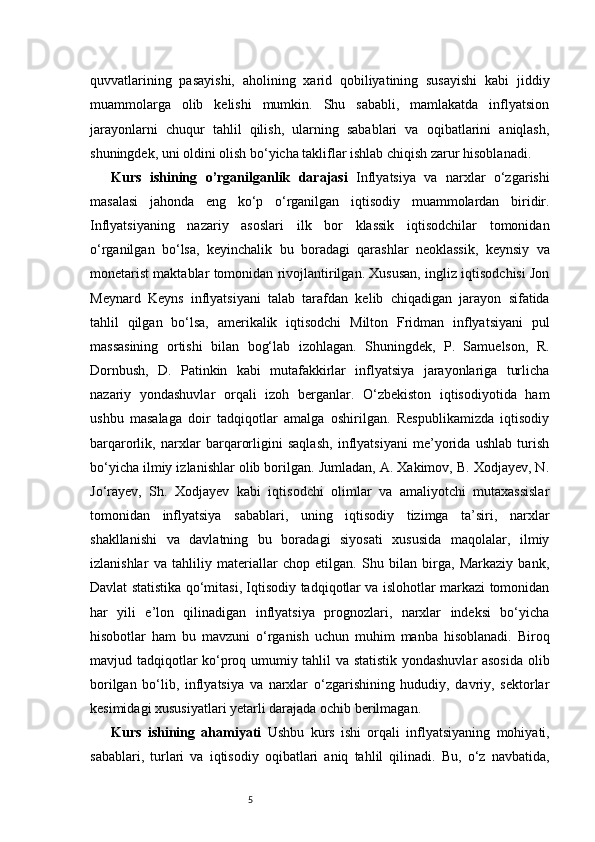 5quvvatlarining   pasayishi,   aholining   xarid   qobiliyatining   susayishi   kabi   jiddiy
muammolarga   olib   kelishi   mumkin.   Shu   sababli,   mamlakatda   inflyatsion
jarayonlarni   chuqur   tahlil   qilish,   ularning   sabablari   va   oqibatlarini   aniqlash,
shuningdek, uni oldini olish bo‘yicha takliflar ishlab chiqish zarur hisoblanadi.  
Kurs   ishining   o’rganilganlik   darajasi   Inflyatsiya   va   narxlar   o‘zgarishi
masalasi   jahonda   eng   ko‘p   o‘rganilgan   iqtisodiy   muammolardan   biridir.
Inflyatsiyaning   nazariy   asoslari   ilk   bor   klassik   iqtisodchilar   tomonidan
o‘rganilgan   bo‘lsa,   keyinchalik   bu   boradagi   qarashlar   neoklassik,   keynsiy   va
monetarist maktablar tomonidan rivojlantirilgan. Xususan, ingliz iqtisodchisi Jon
Meynard   Keyns   inflyatsiyani   talab   tarafdan   kelib   chiqadigan   jarayon   sifatida
tahlil   qilgan   bo‘lsa,   amerikalik   iqtisodchi   Milton   Fridman   inflyatsiyani   pul
massasining   ortishi   bilan   bog‘lab   izohlagan.   Shuningdek,   P.   Samuelson,   R.
Dornbush,   D.   Patinkin   kabi   mutafakkirlar   inflyatsiya   jarayonlariga   turlicha
nazariy   yondashuvlar   orqali   izoh   berganlar.   O‘zbekiston   iqtisodiyotida   ham
ushbu   masalaga   doir   tadqiqotlar   amalga   oshirilgan.   Respublikamizda   iqtisodiy
barqarorlik,   narxlar   barqarorligini   saqlash,   inflyatsiyani   me’yorida   ushlab   turish
bo‘yicha ilmiy izlanishlar olib borilgan. Jumladan, A. Xakimov, B. Xodjayev, N.
Jo‘rayev,   Sh.   Xodjayev   kabi   iqtisodchi   olimlar   va   amaliyotchi   mutaxassislar
tomonidan   inflyatsiya   sabablari,   uning   iqtisodiy   tizimga   ta’siri,   narxlar
shakllanishi   va   davlatning   bu   boradagi   siyosati   xususida   maqolalar,   ilmiy
izlanishlar   va   tahliliy   materiallar   chop   etilgan.   Shu   bilan   birga,   Markaziy   bank,
Davlat statistika qo‘mitasi, Iqtisodiy tadqiqotlar va islohotlar markazi tomonidan
har   yili   e’lon   qilinadigan   inflyatsiya   prognozlari,   narxlar   indeksi   bo‘yicha
hisobotlar   ham   bu   mavzuni   o‘rganish   uchun   muhim   manba   hisoblanadi.   Biroq
mavjud tadqiqotlar ko‘proq umumiy tahlil va statistik yondashuvlar asosida  olib
borilgan   bo‘lib,   inflyatsiya   va   narxlar   o‘zgarishining   hududiy,   davriy,   sektorlar
kesimidagi xususiyatlari yetarli darajada ochib berilmagan.
Kurs   ishining   ahamiyati   Ushbu   kurs   ishi   orqali   inflyatsiyaning   mohiyati,
sabablari,   turlari   va   iqtisodiy   oqibatlari   aniq   tahlil   qilinadi.   Bu,   o‘z   navbatida, 