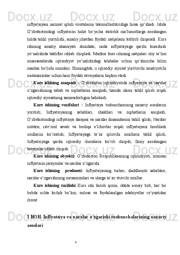 6inflyatsiyani   nazorat   qilish   vositalarini   takomillashtirishga   hissa   qo‘shadi.   Ishda
O‘zbekistondagi   inflyatsion   holat   bo‘yicha   statistik   ma’lumotlarga   asoslangan
holda tahlil yuritilishi, amaliy jihatdan foydali natijalarni keltirib chiqaradi. Kurs
ishining   amaliy   ahamiyati   shundaki,   unda   inflyatsiyaga   qarshi   kurashish
yo‘nalishida takliflar ishlab chiqiladi. Mazkur kurs ishining natijalari oliy ta’lim
muassasalarida   iqtisodiyot   yo‘nalishidagi   talabalar   uchun   qo‘shimcha   bilim
manbai bo‘lishi mumkin. Shuningdek, u iqtisodiy siyosat yurituvchi amaliyotchi
mutaxassislar uchun ham foydali tavsiyalarni taqdim etadi.
Kurs   ishining   maqsadi   :   O‘zbekiston   iqtisodiyotida   inflyatsiya   va   narxlar
o‘zgarishining   sabab   va   oqibatlarini   aniqlash,   hamda   ularni   tahlil   qilish   orqali
iqtisodiy siyosatning samaradorligini baholash.
Kurs   ishining   vazifalari   :   Inflyatsiya   tushunchasining   nazariy   asoslarini
yoritish;   Inflyatsiyaning   sabablari,   shakllari   va   oqibatlarini   aniqlash;
O‘zbekistondagi inflyatsiya darajasi va narxlar dinamikasini tahlil qilish; Narxlar
indeksi,   iste’mol   savati   va   boshqa   o‘lchovlar   orqali   inflyatsiyani   hisoblash
usullarini   ko‘rsatish;   Inflyatsiyaga   ta’sir   qiluvchi   omillarni   tahlil   qilish;
Inflyatsiyaga   qarshi   iqtisodiy   choralarni   ko‘rib   chiqish;   Ilmiy   asoslangan
tavsiyalar ishlab chiqish.
Kurs   ishining   obyekti:   O‘zbekiston   Respublikasining   iqtisodiyoti,   xususan
inflyatsion jarayonlar va narxlar o‘zgarishi.
Kurs   ishining     predmeti:   Inflyatsiyaning   turlari,   shakllanish   sabablari,
narxlar o‘zgarishining mexanizmlari va ularga ta’sir etuvchi omillar.
Kurs   ishining   tuzilishi   Kurs   ishi   kirish   qismi,   ikkita   asosiy   bob,   har   bir
bobda   uchta   kichik   bo‘lim,   xulosa   va   foydalanilgan   adabiyotlar   ro‘yxatidan
iborat.
I BOB. Inflyatsiya va narxlar o‘zgarishi tushunchalari ning  nazariy
asoslari 
