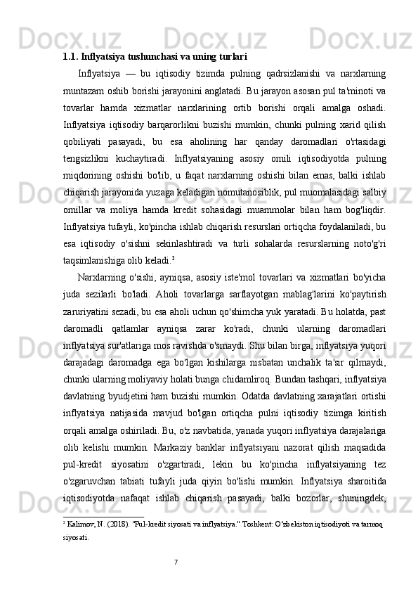 71.1. Inflyatsiya tushunchasi va uning turlari
Inflyatsiya   —   bu   iqtisodiy   tizimda   pulning   qadrsizlanishi   va   narxlarning
muntazam oshib borishi jarayonini anglatadi. Bu jarayon asosan pul ta'minoti va
tovarlar   hamda   xizmatlar   narxlarining   ortib   borishi   orqali   amalga   oshadi.
Inflyatsiya   iqtisodiy   barqarorlikni   buzishi   mumkin,   chunki   pulning   xarid   qilish
qobiliyati   pasayadi,   bu   esa   aholining   har   qanday   daromadlari   o'rtasidagi
tengsizlikni   kuchaytiradi.   Inflyatsiyaning   asosiy   omili   iqtisodiyotda   pulning
miqdorining   oshishi   bo'lib,   u   faqat   narxlarning   oshishi   bilan   emas,   balki   ishlab
chiqarish jarayonida yuzaga keladigan nomutanosiblik, pul muomalasidagi salbiy
omillar   va   moliya   hamda   kredit   sohasidagi   muammolar   bilan   ham   bog'liqdir.
Inflyatsiya tufayli, ko'pincha ishlab chiqarish resurslari ortiqcha foydalaniladi, bu
esa   iqtisodiy   o'sishni   sekinlashtiradi   va   turli   sohalarda   resurslarning   noto'g'ri
taqsimlanishiga olib keladi. 2
Narxlarning   o'sishi,   ayniqsa,   asosiy   iste'mol   tovarlari   va   xizmatlari   bo'yicha
juda   sezilarli   bo'ladi.   Aholi   tovarlarga   sarflayotgan   mablag'larini   ko'paytirish
zaruriyatini sezadi, bu esa aholi uchun qo'shimcha yuk yaratadi. Bu holatda, past
daromadli   qatlamlar   ayniqsa   zarar   ko'radi,   chunki   ularning   daromadlari
inflyatsiya sur'atlariga mos ravishda o'smaydi. Shu bilan birga, inflyatsiya yuqori
darajadagi   daromadga   ega   bo'lgan   kishilarga   nisbatan   unchalik   ta'sir   qilmaydi,
chunki ularning moliyaviy holati bunga chidamliroq.   Bundan tashqari, inflyatsiya
davlatning byudjetini ham buzishi mumkin. Odatda davlatning xarajatlari ortishi
inflyatsiya   natijasida   mavjud   bo'lgan   ortiqcha   pulni   iqtisodiy   tizimga   kiritish
orqali amalga oshiriladi. Bu, o'z navbatida, yanada yuqori inflyatsiya darajalariga
olib   kelishi   mumkin.   Markaziy   banklar   inflyatsiyani   nazorat   qilish   maqsadida
pul-kredit   siyosatini   o'zgartiradi,   lekin   bu   ko'pincha   inflyatsiyaning   tez
o'zgaruvchan   tabiati   tufayli   juda   qiyin   bo'lishi   mumkin.   Inflyatsiya   sharoitida
iqtisodiyotda   nafaqat   ishlab   chiqarish   pasayadi,   balki   bozorlar,   shuningdek,
2
  Kalimov, N.  (2018).  "Pul-kredit siyosati va inflyatsiya."  Toshkent: O‘zbekiston iqtisodiyoti va tarmoq 
siyosati. 