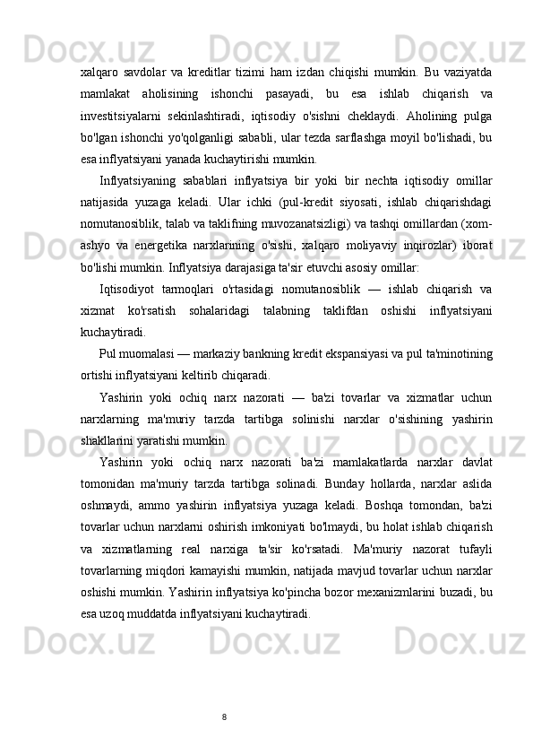8xalqaro   savdolar   va   kreditlar   tizimi   ham   izdan   chiqishi   mumkin.   Bu   vaziyatda
mamlakat   aholisining   ishonchi   pasayadi,   bu   esa   ishlab   chiqarish   va
investitsiyalarni   sekinlashtiradi,   iqtisodiy   o'sishni   cheklaydi.   Aholining   pulga
bo'lgan ishonchi  yo'qolganligi sababli, ular  tezda sarflashga  moyil bo'lishadi, bu
esa inflyatsiyani yanada kuchaytirishi mumkin.
Inflyatsiyaning   s abablari   i nflyatsiya   bir   yoki   bir   nechta   iqtisodiy   omillar
natijasida   yuzaga   keladi.   Ular   ichki   (pul-kredit   siyosati,   ishlab   chiqarishdagi
nomutanosiblik, talab va taklifning muvozanatsizligi) va tashqi omillardan (xom-
ashyo   va   energetika   narxlarining   o'sishi,   xalqaro   moliyaviy   inqirozlar)   iborat
bo'lishi mumkin. Inflyatsiya darajasiga ta'sir etuvchi asosiy omillar:
Iqtisodiyot   tarmoqlari   o'rtasidagi   nomutanosiblik   —   ishlab   chiqarish   va
xizmat   ko'rsatish   sohalaridagi   talabning   taklifdan   oshishi   inflyatsiyani
kuchaytiradi.
Pul muomalasi — markaziy bankning kredit ekspansiyasi va pul ta'minotining
ortishi inflyatsiyani keltirib chiqaradi .
Yashirin   yoki   ochiq   narx   nazorati   —   ba'zi   tovarlar   va   xizmatlar   uchun
narxlarning   ma'muriy   tarzda   tartibga   solinishi   narxlar   o'sishining   yashirin
shakllarini yaratishi mumkin.
Yashirin   yoki   o chiq   n arx   n azorati   b a'zi   mamlakatlarda   narxlar   davlat
tomonidan   ma'muriy   tarzda   tartibga   solinadi.   Bunday   hollarda,   narxlar   aslida
oshmaydi,   ammo   yashirin   inflyatsiya   yuzaga   keladi.   Boshqa   tomondan,   ba'zi
tovarlar uchun narxlarni oshirish imkoniyati bo'lmaydi, bu holat ishlab chiqarish
va   xizmatlarning   real   narxiga   ta'sir   ko'rsatadi.   Ma'muriy   nazorat   tufayli
tovarlarning miqdori kamayishi mumkin, natijada mavjud tovarlar uchun narxlar
oshishi mumkin. Yashirin inflyatsiya ko'pincha bozor mexanizmlarini buzadi, bu
esa uzoq muddatda inflyatsiyani kuchaytiradi. 
