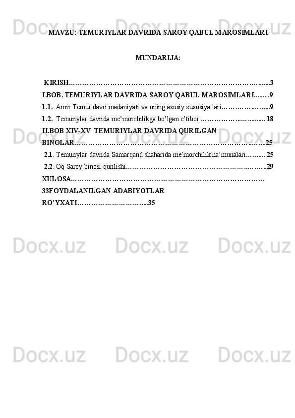 MAVZU: TEMURIYLAR DAVRIDA SAROY QABUL MAROSIMLARI
MUNDARIJA:
 KIRISH…………………………………………………………………….….......3
I.BOB. TEMURIYLAR DAVRIDA SAROY QABUL MAROSIMLARI....….9
1.1.   Amir Temur davri madaniyati va uning asosiy xususiyatlari …….…….…......9
1.2.   Temuriylar davrida me’morchilikga bo’lgan e’tibor  ……………...….......…18
II.BOB  XIV-XV  TEMURIYLAR DAVRIDA QURILGAN 
BINOLAR …………………………………………………………………..…....25
 2.1 . Temuriylar davrida Samarqand shaharida me’morchilik na’munalari …....…25
  2.2 . Oq Saroy binosi qurilishi ……………………………………………..….…..29
XULOSA…………………………………………………………………………
33FOYDALANILGAN ADABIYOTLAR 
RO’YXATI……………………….....35
     
