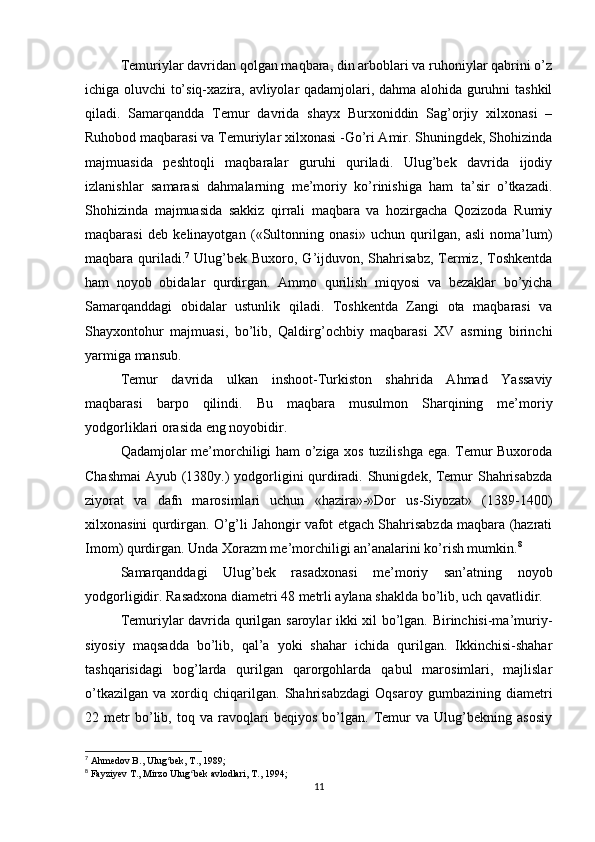 Тemuriylar davridan qolgan maqbara, din arboblari va ruhoniylar qabrini o’z
ichiga oluvchi to’siq-xazira, avliyolar qadamjolari, dahma alohida guruhni tashkil
qiladi.   Samarqandda   Тemur   davrida   shayx   Burxoniddin   Sag’orjiy   xilxonasi   –
Ruhobod maqbarasi va Тemuriylar xilxonasi -Go’ri Amir. Shuningdek, Shohizinda
majmuasida   peshtoqli   maqbaralar   guruhi   quriladi.   Ulug’bek   davrida   ijodiy
izlanishlar   samarasi   dahmalarning   me’moriy   ko’rinishiga   ham   ta’sir   o’tkazadi.
Shohizinda   majmuasida   sakkiz   qirrali   maqbara   va   hozirgacha   Qozizoda   Rumiy
maqbarasi   deb   kelinayotgan   («Sultonning   onasi»   uchun   qurilgan,   asli   noma’lum)
maqbara quriladi. 7
  Ulug’bek  Buxoro, G’ijduvon, Shahrisabz,  Тermiz,  Тoshkentda
ham   noyob   obidalar   qurdirgan.   Ammo   qurilish   miqyosi   va   bezaklar   bo’yicha
Samarqanddagi   obidalar   ustunlik   qiladi.   Тoshkentda   Zangi   ota   maqbarasi   va
Shayxontohur   majmuasi,   bo’lib,   Qaldirg’ochbiy   maqbarasi   XV   asrning   birinchi
yarmiga mansub.
Тemur   davrida   ulkan   inshoot-Тurkiston   shahrida   Ahmad   Yassaviy
maqbarasi   barpo   qilindi.   Bu   maqbara   musulmon   Sharqining   me’moriy
yodgorliklari orasida eng noyobidir.
Qadamjolar me’morchiligi ham o’ziga xos tuzilishga ega. Тemur Buxoroda
Chashmai  Ayub (1380y.) yodgorligini qurdiradi. Shunigdek, Тemur Shahrisabzda
ziyorat   va   dafn   marosimlari   uchun   «hazira»-»Dor   us-Siyozat»   (1389-1400)
xilxonasini qurdirgan. O’g’li Jahongir vafot etgach Shahrisabzda maqbara (hazrati
Imom) qurdirgan. Unda Хorazm me’morchiligi an’analarini ko’rish mumkin. 8
Samarqanddagi   Ulug’bek   rasadxonasi   me’moriy   san’atning   noyob
yodgorligidir. Rasadxona diametri 48 metrli aylana shaklda bo’lib, uch qavatlidir.
Тemuriylar davrida qurilgan saroylar ikki xil bo’lgan. Birinchisi-ma’muriy-
siyosiy   maqsadda   bo’lib,   qal’a   yoki   shahar   ichida   qurilgan.   Ikkinchisi-shahar
tashqarisidagi   bog’larda   qurilgan   qarorgohlarda   qabul   marosimlari,   majlislar
o’tkazilgan   va   xordiq   chiqarilgan.   Shahrisabzdagi   Oqsaroy   gumbazining   diametri
22   metr   bo’lib,   toq   va   ravoqlari   beqiyos   bo’lgan.   Тemur   va   Ulug’bekning   asosiy
7
 Ahmedov B., Ulug bek, T., 1989;ʻ
8
 Fayziyev T., Mirzo Ulug bek avlodlari, T., 1994;	
ʻ
11 