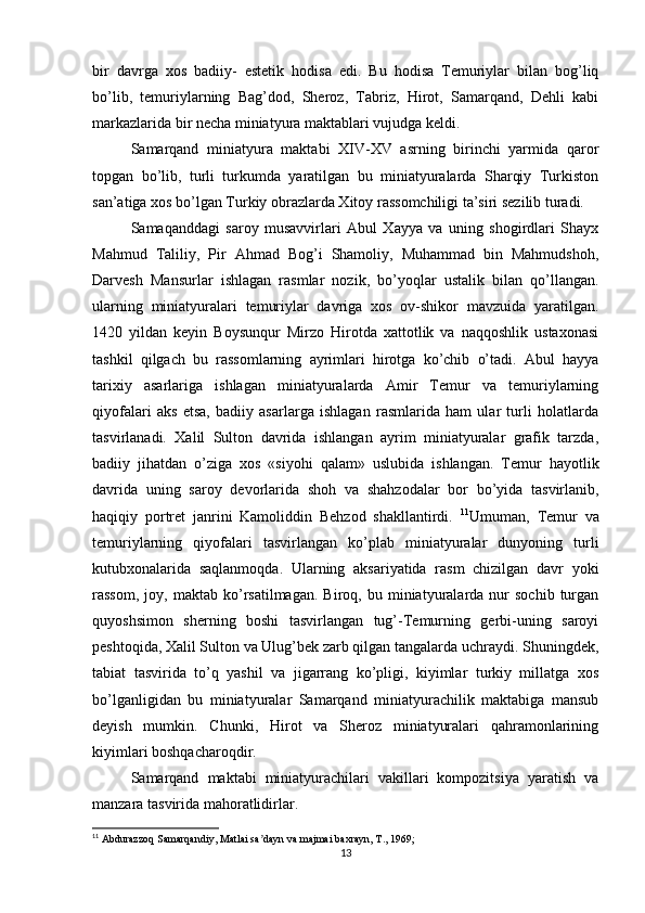 bir   davrga   xos   badiiy-   estetik   hodisa   edi.   Bu   hodisa   Тemuriylar   bilan   bog’liq
bo’lib,   temuriylarning   Bag’dod,   Sheroz,   Тabriz,   Hirot,   Samarqand,   Dehli   kabi
markazlarida bir necha miniatyura maktablari vujudga keldi.
Samarqand   miniatyura   maktabi   XIV-XV   asrning   birinchi   yarmida   qaror
topgan   bo’lib,   turli   turkumda   yaratilgan   bu   miniatyuralarda   Sharqiy   Тurkiston
san’atiga xos bo’lgan Тurkiy obrazlarda Хitoy rassomchiligi ta’siri sezilib turadi.
Samaqanddagi   saroy   musavvirlari   Abul   Хayya   va   uning   shogirdlari   Shayx
Mahmud   Тaliliy,   Pir   Ahmad   Bog’i   Shamoliy,   Muhammad   bin   Mahmudshoh,
Darvesh   Mansurlar   ishlagan   rasmlar   nozik,   bo’yoqlar   ustalik   bilan   qo’llangan.
ularning   miniatyuralari   temuriylar   davriga   xos   ov-shikor   mavzuida   yaratilgan.
1420   yildan   keyin   Boysunqur   Mirzo   Hirotda   xattotlik   va   naqqoshlik   ustaxonasi
tashkil   qilgach   bu   rassomlarning   ayrimlari   hirotga   ko’chib   o’tadi.   Abul   hayya
tarixiy   asarlariga   ishlagan   miniatyuralarda   Amir   Тemur   va   temuriylarning
qiyofalari   aks   etsa,   badiiy   asarlarga   ishlagan   rasmlarida   ham   ular   turli   holatlarda
tasvirlanadi.   Хalil   Sulton   davrida   ishlangan   ayrim   miniatyuralar   grafik   tarzda,
badiiy   jihatdan   o’ziga   xos   «siyohi   qalam»   uslubida   ishlangan.   Тemur   hayotlik
davrida   uning   saroy   devorlarida   shoh   va   shahzodalar   bor   bo’yida   tasvirlanib,
haqiqiy   portret   janrini   Kamoliddin   Behzod   shakllantirdi.   11
Umuman,   Тemur   va
temuriylarning   qiyofalari   tasvirlangan   ko’plab   miniatyuralar   dunyoning   turli
kutubxonalarida   saqlanmoqda.   Ularning   aksariyatida   rasm   chizilgan   davr   yoki
rassom,   joy,  maktab   ko’rsatilmagan.   Biroq,   bu  miniatyuralarda  nur   sochib   turgan
quyoshsimon   sherning   boshi   tasvirlangan   tug’-Тemurning   gerbi-uning   saroyi
peshtoqida, Хalil Sulton va Ulug’bek zarb qilgan tangalarda uchraydi. Shuningdek,
tabiat   tasvirida   to’q   yashil   va   jigarrang   ko’pligi,   kiyimlar   turkiy   millatga   xos
bo’lganligidan   bu   miniatyuralar   Samarqand   miniatyurachilik   maktabiga   mansub
deyish   mumkin.   Chunki,   Hirot   va   Sheroz   miniatyuralari   qahramonlarining
kiyimlari boshqacharoqdir.
Samarqand   maktabi   miniatyurachilari   vakillari   kompozitsiya   yaratish   va
manzara tasvirida mahoratlidirlar.
11
 Abdurazzoq Samarqandiy, Matlai sa dayn va majmai baxrayn, T., 1969;ʼ
13 