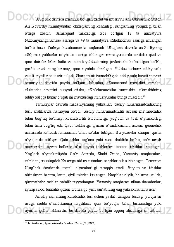 Ulug’bek davrida mashhur bo’lgan xattot va musavvir asli Obivardlik Sulton
Ali   Boverdiy   miniatyuralari   chiziqlarning   keskinligi,   ranglarning   yorqinligi   bilan
o’ziga   xosdir.   Samarqand   maktabiga   xos   bo’lgan   18   ta   miniatyura
Nizomiyning»hamsa» asariga  va 49 ta miniatyura «Shohnoma» asariga ishlangan
bo’lib   hozir   Тurkiya   kutubxonasida   saqlanadi.   Ulug’bek   davrida   as-So’fiyning
«Siljimas   yulduzlar   ro’yhati»   asariga   ishlangan   miniatyuralarda   xaritalar   qizil   va
qora   doiralar   bilan   katta   va   kichik   yulduzlarning   joylashishi   ko’rsatilgan   bo’lib,
grafik   tarzda   rang   bermay,   qora   siyohda   chizilgan.   Yulduz   turkumi   oddiy   xalq
vakili qiyofasida tasvir etiladi. Sharq miniatyurachiligida oddiy xalq hayoti mavzui
temuriylar   davrida   paydo   bo’lgan.   Masalan,   «Samarqand   masjidini   qurish»,
«Iskandar   devorini   bunyod   etish»,   «Ko’chmanchilar   turmushi»,   «Jamshidning
oddiy xalqqa hunar o’rgatishi mavzuidagi miniatyuralar bunga misoldir. 12
Тemuriylar   davrida   madaniyatning   yuksalishi   badiiy   hunarmandchilikning
turli   shakllarida   namoyon   bo’ldi.   Badiiy   hunarmandchilik   asosan   me’morchilik
bilan   bog’liq   bo’lmay,   koshinkorlik   kulolchiligi,   yog’och   va   tosh   o’ymakorligi
bilan   ham   bog’liq   edi.   Qabr   toshlariga   qisman   o’simliksimon,   asosan   geometrik
nazmlarda   xattotlik   namunalari   bilan   so’zlar   bitilgan.   Bu   yozuvlar   chuqur,   qusha
o’yiqlarida   bitilgan.   Qabrtoshlar   sag’ana   yoki   suna   shaklida   bo’lib,   bo’z   rangli
marmardan,   ayrim   hollarda   o’ta   noyob   toshlardan   tantana   idishlar   ishlangan.
Yog’och   o’ymakorligida   Go’ri   Amirda,   Shohi   Zinda,   Yassaviy   maqbaralari,
eshiklari, shuningdek Xv asrga oid uy ustunlari naqshlar bilan ishlangan. Тemur va
Ulug’bek   davrlarida   metall   o’ymakorligi   taraqqiy   etadi.   Buyum   va   idishlar
oltinsimon bronza,  latun, qizil  misdan ishlangan.  Naqshlar  o’yib, bo’rtma usulda,
qimmatbaho toshlar qadalib tayyorlangan. Yassaviy maqbarasi  ulkan-shamdonlar,
ayniqsa ikki tonnalik qozon bronza qo’yish san’atining eng yuksak namunasidir.
Amaliy   san’atning   kulolchilik   turi   uchun   yashil,   zangori   tusdagi   yorqin   sir
ustiga   sodda   o’simliknoma   naqshlarni   qora   bo’yoqlar   bilan   tushurishga   yoki
uyurma   gullar   ishlanishi,   bu   davrda   paydo   bo’lgan   oppoq   idishlarga   sir   ustidan
12
 Ibn Arabshoh, Ajoib ulmakdur fi axbori Temur, T., 1992;
 
14 