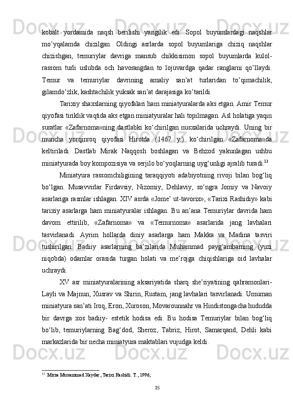 kobalt   yordamida   naqsh   berilishi   yangilik   edi.   Sopol   buyumlardagi   naqshlar
mo’yqalamda   chizilgan.   Oldingi   asrlarda   sopol   buyumlariga   chiziq   naqshlar
chizishgan,   temuriylar   davriga   mansub   chikkisimon   sopol   buyumlarda   kulol-
rassom   turli   uslubda   och   havorangdan   to   lojuvardga   qadar   ranglarni   qo’llaydi.
Тemur   va   temuriylar   davrining   amaliy   san’at   turlaridan   to’qimachilik,
gilamdo’zlik, kashtachilik yuksak san’at darajasiga ko’tarildi.
Tarixiy shaxslarning qiyofalari ham miniatyuralarda aks etgan. Amir Temur
qiyofasi tiriklik vaqtida aks etgan miniatyuralar hali topilmagan. Asl holatiga yaqin
suratlar   «Zafarnoma»ning   dastlabki   ko‘chirilgan   nusxalarida   uchraydi.   Uning   bir
muncha   yorqinroq   qiyofasi   Hirotda   (1467   y.)   ko‘chirilgan   «Zafarnoma»da
keltiriladi.   Dastlab   Mirak   Naqqosh   boshlagan   va   Behzod   yakunlagan   ushbu
miniatyurada boy kompozisiya va serjilo bo‘yoqlarning uyg‘unligi ajralib turadi. 13
Miniatyura   rassomchiligining   taraqqiyoti   adabiyotning   rivoji   bilan   bog‘liq
bo‘lgan.   Musavvirlar   Firdavsiy,   Nizomiy,   Dehlaviy,   so‘ngra   Jomiy   va   Navoiy
asarlariga rasmlar ishlagan. XIV asrda «Jome’ ut-tavorix», «Tarixi Rashidiy» kabi
tarixiy   asarlarga   ham   miniatyuralar   ishlagan.   Bu   an’ana   Temuriylar   davrida   ham
davom   ettirilib,   «Zafarnoma»   va   «Temurnoma»   asarlarida   jang   lavhalari
tasvirlanadi.   Ayrim   hollarda   diniy   asarlarga   ham   Makka   va   Madina   tasviri
tushirilgan.   Badiiy   asarlarning   ba’zilarida   Muhammad   payg‘ambarning   (yuzi
niqobda)   odamlar   orasida   turgan   holati   va   me’rojga   chiqishlariga   oid   lavhalar
uchraydi.
XV   asr   miniatyuralarining   aksariyatida   sharq   she’riyatining   qahramonlari-
Layli va Majnun, Xusrav va Shirin, Rustam, jang lavhalari tasvirlanadi. Umuman
miniatyura san’ati Iroq, Eron, Xuroson, Movarounnahr va Hindistongacha hududda
bir   davrga   xos   badiiy-   estetik   hodisa   edi.   Bu   hodisa   Temuriylar   bilan   bog‘liq
bo‘lib,   temuriylarning   Bag‘dod,   Sheroz,   Tabriz,   Hirot,   Samarqand,   Dehli   kabi
markazlarida bir necha miniatyura maktablari vujudga keldi.
13
  Mirza Muxammad Xaydar, Tarixi Rashidi. T., 1996;
 
15 