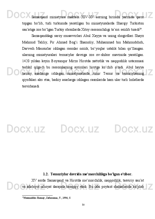 Samarqand   miniatyura   maktabi   XIV-XV   asrning   birinchi   yarmida   qaror
topgan   bo‘lib,   turli   turkumda   yaratilgan   bu   miniatyuralarda   Sharqiy   Turkiston
san’atiga xos bo‘lgan Turkiy obrazlarda Xitoy rassomchiligi ta’siri sezilib turadi 14
.
Samaqanddagi   saroy   musavvirlari   Abul   Xayya   va   uning   shogirdlari   Shayx
Mahmud   Taliliy,   Pir   Ahmad   Bog‘i   Shamoliy,   Muhammad   bin   Mahmudshoh,
Darvesh   Mansurlar   ishlagan   rasmlar   nozik,   bo‘yoqlar   ustalik   bilan   qo‘llangan.
ularning   miniatyuralari   temuriylar   davriga   xos   ov-shikor   mavzuida   yaratilgan.
1420   yildan   keyin   Boysunqur   Mirzo   Hirotda   xattotlik   va   naqqoshlik   ustaxonasi
tashkil   qilgach   bu   rassomlarning   ayrimlari   hirotga   ko‘chib   o‘tadi.   Abul   hayya
tarixiy   asarlariga   ishlagan   miniatyuralarda   Amir   Temur   va   temuriylarning
qiyofalari   aks   etsa,   badiiy   asarlarga   ishlagan   rasmlarida   ham   ular   turli   holatlarda
tasvirlanadi
1.2.  Temuriylar davrida me’morchilikga bo’lgan e’tibor.
XV   asrda   Samarqand   va   Hirotda   me’morchilik,   naqqoshlik,   tasviriy   san’at
va adabiyot  nihoyat  darajada taraqqiy etadi. Bu  ikki  poytaxt  shaharlarida  ko’plab
14
Nizomiddin Shomiy, Zafarnoma, T., 1996; S
 
16 