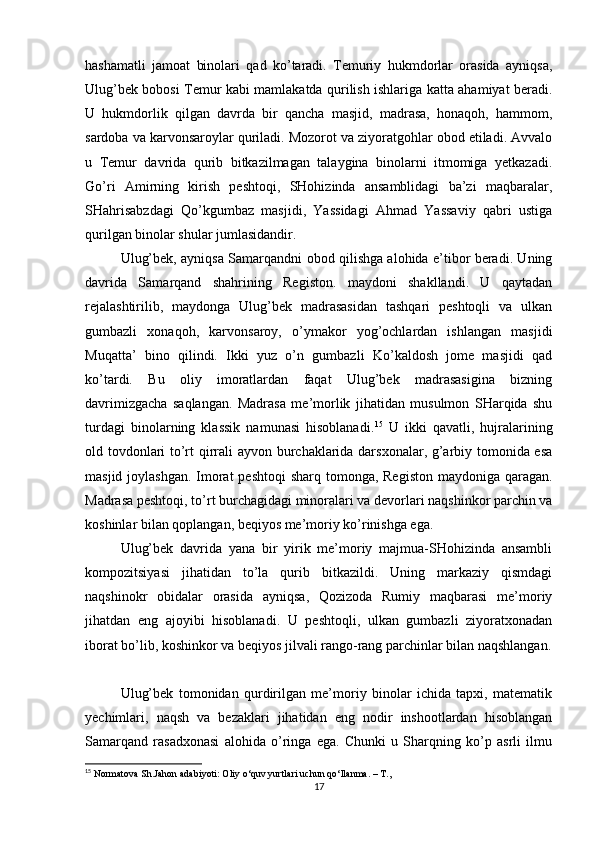 hashamatli   jamoat   binolari   qad   ko’taradi.   Temuriy   hukmdorlar   orasida   ayniqsa,
Ulug’bek bobosi Temur kabi mamlakatda qurilish ishlariga katta ahamiyat beradi.
U   hukmdorlik   qilgan   davrda   bir   qancha   masjid,   madrasa,   honaqoh,   hammom,
sardoba va karvonsaroylar quriladi. Mozorot va ziyoratgohlar obod etiladi. Avvalo
u   Temur   davrida   qurib   bitkazilmagan   talaygina   binolarni   itmomiga   yetkazadi.
Go’ri   Amirning   kirish   peshtoqi,   SHohizinda   ansamblidagi   ba’zi   maqbaralar,
SHahrisabzdagi   Qo’kgumbaz   masjidi,   Yassidagi   Ahmad   Yassaviy   qabri   ustiga
qurilgan binolar shular jumlasidandir.
Ulug’bek, ayniqsa Samarqandni obod qilishga alohida e’tibor beradi. Uning
davrida   Samarqand   shahrining   Registon.   maydoni   shakllandi.   U   qaytadan
rejalashtirilib,   maydonga   Ulug’bek   madrasasidan   tashqari   peshtoqli   va   ulkan
gumbazli   xonaqoh,   karvonsaroy,   o’ymakor   yog’ochlardan   ishlangan   masjidi
Muqatta’   bino   qilindi.   Ikki   yuz   o’n   gumbazli   Ko’kaldosh   jome   masjidi   qad
ko’tardi.   Bu   oliy   imoratlardan   faqat   Ulug’bek   madrasasigina   bizning
davrimizgacha   saqlangan.   Madrasa   me’morlik   jihatidan   musulmon   SHarqida   shu
turdagi   binolarning   klassik   namunasi   hisoblanadi. 15
  U   ikki   qavatli,   hujralarining
old tovdonlari to’rt qirrali ayvon burchaklarida darsxonalar, g’arbiy tomonida esa
masjid joylashgan. Imorat  peshtoqi  sharq tomonga, Registon maydoniga qaragan.
Madrasa peshtoqi, to’rt burchagidagi minoralari va devorlari naqshinkor parchin va
koshinlar bilan qoplangan, beqiyos me’moriy ko’rinishga ega.
Ulug’bek   davrida   yana   bir   yirik   me’moriy   majmua-SHohizinda   ansambli
kompozitsiyasi   jihatidan   to’la   qurib   bitkazildi.   Uning   markaziy   qismdagi
naqshinokr   obidalar   orasida   ayniqsa,   Qozizoda   Rumiy   maqbarasi   me’moriy
jihatdan   eng   ajoyibi   hisoblanadi.   U   peshtoqli,   ulkan   gumbazli   ziyoratxonadan
iborat bo’lib, koshinkor va beqiyos jilvali rango-rang parchinlar bilan naqshlangan.
Ulug’bek   tomonidan   qurdirilgan   me’moriy   binolar   ichida   tapxi,   matematik
yechimlari,   naqsh   va   bezaklari   jihatidan   eng   nodir   inshootlardan   hisoblangan
Samarqand   rasadxonasi   alohida   o’ringa   ega.   Chunki   u   Sharqning   ko’p   asrli   ilmu
15
 Normatova Sh.Jahon adabiyoti: Oliy o‘quv yurtlari uchun qo‘llanma. – T.,
17 