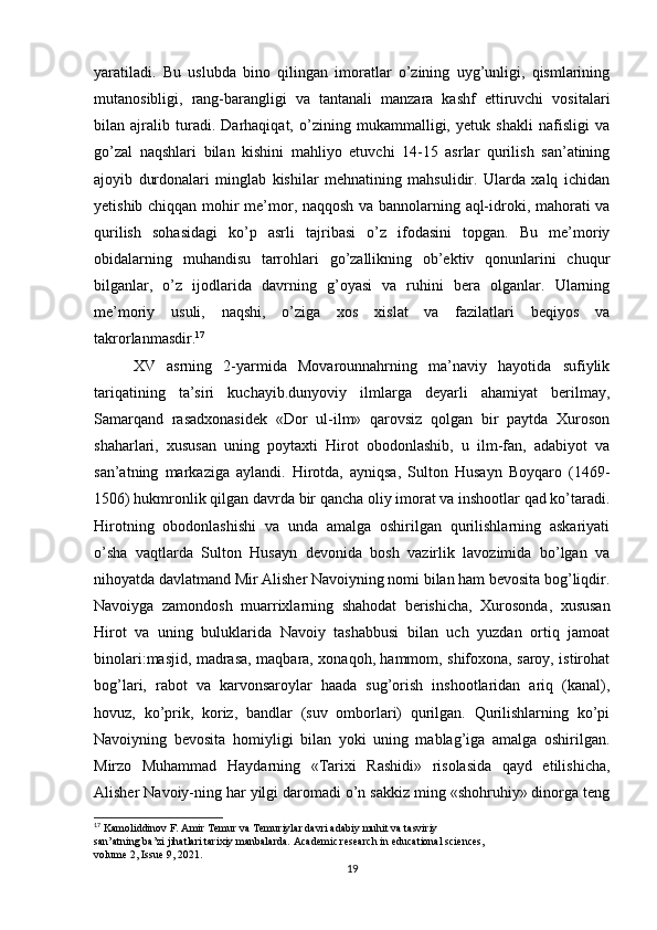 yaratiladi.   Bu   uslubda   bino   qilingan   imoratlar   o’zining   uyg’unligi,   qismlarining
mutanosibligi,   rang-barangligi   va   tantanali   manzara   kashf   ettiruvchi   vositalari
bilan   ajralib   turadi.   Darhaqiqat,   o’zining   mukammalligi,   yetuk   shakli   nafisligi   va
go’zal   naqshlari   bilan   kishini   mahliyo   etuvchi   14-15   asrlar   qurilish   san’atining
ajoyib   durdonalari   minglab   kishilar   mehnatining   mahsulidir.   Ularda   xalq   ichidan
yetishib chiqqan mohir me’mor, naqqosh va bannolarning aql-idroki, mahorati va
qurilish   sohasidagi   ko’p   asrli   tajribasi   o’z   ifodasini   topgan.   Bu   me’moriy
obidalarning   muhandisu   tarrohlari   go’zallikning   ob’ektiv   qonunlarini   chuqur
bilganlar,   o’z   ijodlarida   davrning   g’oyasi   va   ruhini   bera   olganlar.   Ularning
me’moriy   usuli,   naqshi,   o’ziga   xos   xislat   va   fazilatlari   beqiyos   va
takrorlanmasdir. 17
XV   asrning   2-yarmida   Movarounnahrning   ma’naviy   hayotida   sufiylik
tariqatining   ta’siri   kuchayib.dunyoviy   ilmlarga   deyarli   ahamiyat   berilmay,
Samarqand   rasadxonasidek   «Dor   ul-ilm»   qarovsiz   qolgan   bir   paytda   Xuroson
shaharlari,   xususan   uning   poytaxti   Hirot   obodonlashib,   u   ilm-fan,   adabiyot   va
san’atning   markaziga   aylandi.   Hirotda,   ayniqsa,   Sulton   Husayn   Boyqaro   (1469-
1506) hukmronlik qilgan davrda bir qancha oliy imorat va inshootlar qad ko’taradi.
Hirotning   obodonlashishi   va   unda   amalga   oshirilgan   qurilishlarning   askariyati
o’sha   vaqtlarda   Sulton   Husayn   devonida   bosh   vazirlik   lavozimida   bo’lgan   va
nihoyatda davlatmand Mir Alisher Navoiyning nomi bilan ham bevosita bog’liqdir.
Navoiyga   zamondosh   muarrixlarning   shahodat   berishicha,   Xurosonda,   xususan
Hirot   va   uning   buluklarida   Navoiy   tashabbusi   bilan   uch   yuzdan   ortiq   jamoat
binolari:masjid, madrasa, maqbara, xonaqoh, hammom, shifoxona, saroy, istirohat
bog’lari,   rabot   va   karvonsaroylar   haada   sug’orish   inshootlaridan   ariq   (kanal),
hovuz,   ko’prik,   koriz,   bandlar   (suv   omborlari)   qurilgan.   Qurilishlarning   ko’pi
Navoiyning   bevosita   homiyligi   bilan   yoki   uning   mablag’iga   amalga   oshirilgan.
Mirzo   Muhammad   Haydarning   «Tarixi   Rashidi»   risolasida   qayd   etilishicha,
Alisher Navoiy-ning har yilgi daromadi o’n sakkiz ming «shohruhiy» dinorga teng
17
 Kamoliddinov F. Amir Temur va Temuriylar davri adabiy muhit va tasviriy
san’atning ba’zi jihatlari tarixiy manbalarda. Academic research in educational sciences,
volume 2, Issue 9, 2021.
19 