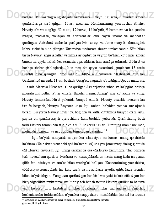 bo’lgan.   Bu   mablag’ning   deyarli   hammasini   u   xayrli   ishlarga,   jumladan   jamoat
qurilishlariga   sarf   qilgan.   15-asr   muarrixi   Xondamirning   yozishicha,   Alisher
Navoiy o’z mablag’iga 52 rabot, 19 hovuz, 16 ko’prik, 9 hammom va bir qancha
masjid,   mad-rasa,   xonaqoh   va   shifixonalar   kabi   hayrli   imorat   va   inshootlar
qurdirgan.   Astrobod   shahrida   qurilgan   Mir   saroyi   va   Jome   masjidi,   shuningdek
Marv shahrida bino qilingan Xusraviya madrasasi shular jumlasidandir. SHu bilan
birga Navoiy jangu jadallar va zilzilalar oqibatida vayron bo’lgan ko’pgina jamoat
binolarini qayta tiklashdek sermashaqqat ishlarni ham amalga oshiradi. U Hirot va
boshqa   shahar-qishloqlarda   12   ta   masjidni   qayta   tuzattiradi,   jumladan   13   asrda
Hirotda   bino   qilingan   Jome   masjidi,   1405-1418   yillarida   Mashhadda   qurilgan
Gavharshod masjidi, 11-asr boshida Gurg’on yaqinida o’rnatilgan Qobus minorasi,
11 asrda Marv va Hirot oralig’ida qurilgan Arslonjoziba raboti va ko’pgina boshqa
imoratu   inshootlar   ta’mir   etiladi.   Binolar   majmuotining’   eng   ko’rkami   va   yirigi
Navoiy   tomonidan   Hirot   yakinida   bunyod   etiladi.   Navoiy   vazirlik   lavozimidan
iste’fo   bergach,   Husayn   Boyqaro   unga   Injil   anhori   bo’yidan   yer   va   suv   ajratib
beradi. Bu yerda Navoiy hovli joy, bog’cha va katta kutubxona bunyod etadi, ayni
paytda   bir   qancha   xayrli   qurilishlarni   ham   boshlab   yuboradi.   Qurilishning   bosh
tarhi Navoiy tomonidan taklif etiladi. Binokorlik ishlari Hirotning mohir me’mor,
muhandis, binokor va naqqoshlari tomonidan bajariladi. 18
Injil   bo’yida   nihoyatda   naqshinkor   «Ixlosiya»   madrasasi,   uning   qarshisida
ko’rkam «Xalosiya» xonaqohi qad ko’taradi. «Qudsiya» jome masjidining g’arbida
«SHifoiya» davolash uyi, uning qarshisida esa «Safoiya» hammomi, ular qoshida
tosh hovuz ham quriladi. Madrasa va xonaqohlarda bir necha ming kishi istiqomat
qilib   fan,   adabiyot   va   san’at   bilan   mashg’ul   bo’lgan.   Xondamirning   yozishicha,
«Xalosiya»   xonaqohida   har   kuni   zaifa   va   miskinlarni   ziyofat   qilib,   laziz   taomlar
bilan to’ydirishgan. Yangitdan  quriladigan har  bir  bino yoki  ta’mir  etiladigan  har
bir yodgorlikka mukammal me’moriy zeb berish uchun Navoiy qurilishga hamma
vaqt   ko’plab   turli   kasbdagi   binokor   ustalarni:   mohir   muhandisu   me’morlar,
koshintaroshu toshtaroshlar, o’ymakor naqqoshlaru muzahhiblar (zarhal tortuvchi)
18
 Davlatov O. Alisher Navoiy va Amir Temur. «O‘zbekiston adabiyoti va san’ati»
gazetasi, 2013 yil 14-son.
20 