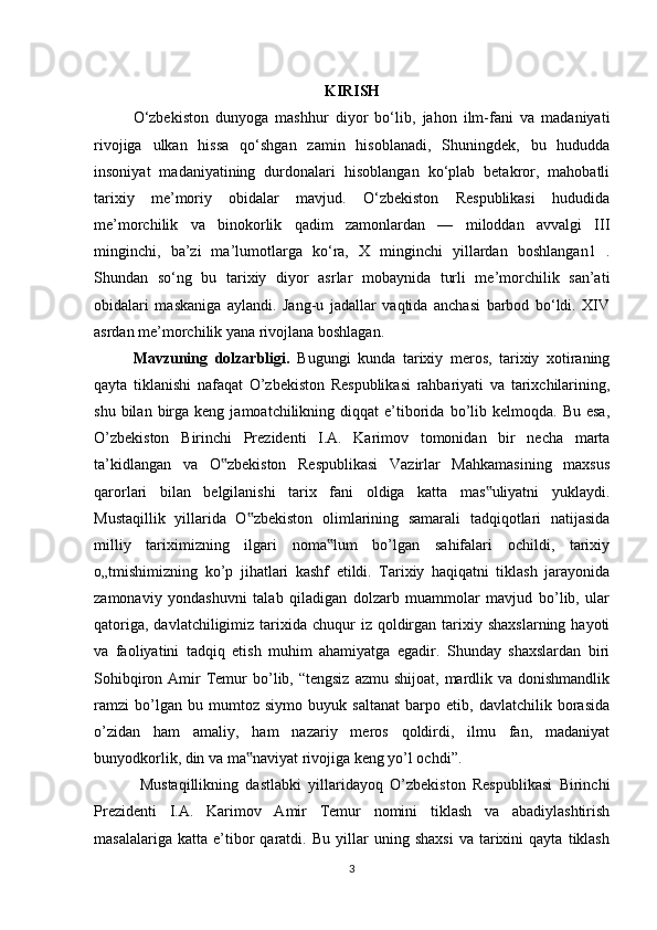 KIRISH
O‘zbekiston   dunyoga   mashhur   diyor   bo‘lib,   jahon   ilm-fani   va   madaniyati
rivojiga   ulkan   hissa   qo‘shgan   zamin   hisoblanadi,   Shuningdek,   bu   hududda
insoniyat   madaniyatining   durdonalari   hisoblangan   ko‘plab   betakror,   mahobatli
tarixiy   me’moriy   obidalar   mavjud.   O‘zbekiston   Respublikasi   hududida
me’morchilik   va   binokorlik   qadim   zamonlardan   —   miloddan   avvalgi   III
minginchi,   ba’zi   ma’lumotlarga   ko‘ra,   X   minginchi   yillardan   boshlangan1   .
Shundan   so‘ng   bu   tarixiy   diyor   asrlar   mobaynida   turli   me’morchilik   san’ati
obidalari   maskaniga   aylandi.   Jang-u   jadallar   vaqtida   anchasi   barbod   bo‘ldi.   XIV
asrdan me’morchilik yana rivojlana boshlagan. 
Mavzuning   dolzarbligi.   Bugungi   kunda   tarixiy   meros,   tarixiy   xotiraning
qayta   tiklanishi   nafaqat   O’zbekiston   Respublikasi   rahbariyati   va   tarixchilarining,
shu  bilan  birga  keng  jamoatchilikning  diqqat  e’tiborida  bo’lib  kelmoqda.  Bu  esa,
O’zbekiston   Birinchi   Prezidenti   I.A.   Karimov   tomonidan   bir   necha   marta
ta’kidlangan   va   O zbekiston   Respublikasi   Vazirlar   Mahkamasining   maxsus‟
qarorlari   bilan   belgilanishi   tarix   fani   oldiga   katta   mas uliyatni   yuklaydi.	
‟
Mustaqillik   yillarida   O zbekiston   olimlarining   samarali   tadqiqotlari   natijasida	
‟
milliy   tariximizning   ilgari   noma lum   bo’lgan   sahifalari   ochildi,   tarixiy	
‟
o„tmishimizning   ko’p   jihatlari   kashf   etildi.   Tarixiy   haqiqatni   tiklash   jarayonida
zamonaviy   yondashuvni   talab   qiladigan   dolzarb   muammolar   mavjud   bo’lib,   ular
qatoriga,  davlatchiligimiz  tarixida  chuqur   iz  qoldirgan  tarixiy  shaxslarning  hayoti
va   faoliyatini   tadqiq   etish   muhim   ahamiyatga   egadir.   Shunday   shaxslardan   biri
Sohibqiron  Amir   Temur  bo’lib, “tengsiz  azmu  shijoat,  mardlik va  donishmandlik
ramzi   bo’lgan   bu   mumtoz   siymo   buyuk   saltanat   barpo   etib,   davlatchilik   borasida
o’zidan   ham   amaliy,   ham   nazariy   meros   qoldirdi,   ilmu   fan,   madaniyat
bunyodkorlik, din va ma naviyat rivojiga keng yo’l ochdi”. 	
‟
  Mustaqillikning   dastlabki   yillaridayoq   O’zbekiston   Respublikasi   Birinchi
Prezidenti   I.A.   Karimov   Amir   Temur   nomini   tiklash   va   abadiylashtirish
masalalariga   katta   e’tibor   qaratdi.  Bu   yillar   uning   shaxsi   va   tarixini   qayta   tiklash
3 
