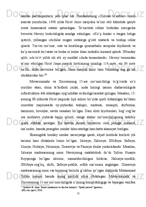 hamda   parchinpazlarni   jalb   qilar   edi.   Xondamirning   «Xulosat   ul-axbor»   nomli
asarida   yozishicha,   1498   yilda   Hirot   Jome   masjidini   ta’mir   etib   tiklashda   qariyb
yuzta   hunarmand   ustalar   qatnashgan.   Ta’mirlash   ishlari   boshidan   oxirigacha
bevosita   Navoiy   boshchiligida   amalga   oshirilgan.   «Ko’p   kunlar   u   etagini   beliga
qistirib,   yollangan   ishchilar   singari   ustalarga   g’isht   uzatardi   va   boshqa   ishlar
qilardi.   Tez-tez   me’mor,   usta   va   kosiblarga   qimmatbaho   sarupolar   kiydirardi   va
ko’p navozish ko’rsatar va bosha in’omlar bilan xushdilu hursand qilardi. SHunday
qilib,   uch-to’rt   yillik   ish   olti   oy   muddat   ichida   tamomlandi».   Navoiy   tomonidan
ta’mir   ettirilgan   Hirot   Jome   masjidi   hovlisining   uzunligi   114   metr,   eni   84   metr
bo’lib,   oltita   darvozasi   bo’lgan.   Jome   masjidi   hozir   ham   Hirotning   eng   go’zal
obidalaridan biri. 19
Movarounnahr   va   Xurosonning   15-asr   me’morchiligi   to’g’risida   so’z
yuritilar   ekan,   shuni   ta’kidlash   joizki,   unda   hozirgi   zamon   shaharsozligida
infrastruktura deb ataladigan uyg’unlikka erishishga harakat qilingan. Masalan, 15-
asrning 80-yillarida Hirot yaqinida Injil anhori bo’yida qurib bitkazilgan ko’rkam
imoratlar   majmuasida   uy-joylardan   tashqari,   madrasa,   xonaqoh,   shifoxona,
hammom,   hovuzlar,   savdo   rasualari   bo’lgan.   Dam   olish   hiyobonlari,   bog’-rog’lar
esa   xushhavo   joylarda   barpo   qilinib,   ularga   shahar   me’morchiligining   tarkibiy
qismi   sifatida   qaralgan.   Bu   davrda   jamoat   binolarini   ismi   jismiga   monand,
ma’nodor, hamda jarangdor nomlar bilan atashga ham katta ahamiyat berilgan. 
Shuningdek   bunday   nomlar   zaruriyatga   qarab,   abjad   hisobida   kurilish   yili
tarixini   ham   ifodalashi   lozim   bo’lgan.   Ixlosiya,   Xalosiya,   SHifoiya,   Safoiya,
Unsiya, Hudsiya, Nizomiya, Xusraviya va Fanoiya shular jumlasidandir. Masalan,
Ixlosiya   madrasasining   nomi   Navoiyning   maktabdosh   do’sti   Sulton   Husayn
Boyqaroga   bo’lgan   ixlosini,   minnatdorchiligini   bildirsa,   Xalosiya-ozodlik,
SHifoiya-sog’liq,   shifo;   Safoiya-poklik,   soflik   ma’nosini   anglatgan.   Xusraviya
madrasasining nomi esa binoning birinchi g’ishtini qo’ygan shahzoda Muhammad
Sulton   nomini   hamda   uning   qurilish   yilini   ifodalagan.   Movarounnahr   va
Xurosonning 15-asr me’morchiligida o’zining kompleksligiga va bajargan vazifasi
19
 Qodirov B. Amir Temur madaniyat va ilm-fan homiysi. “Ijodiy parvoz” gazetasi,
 (60)-son, aprel, 2018.
21 