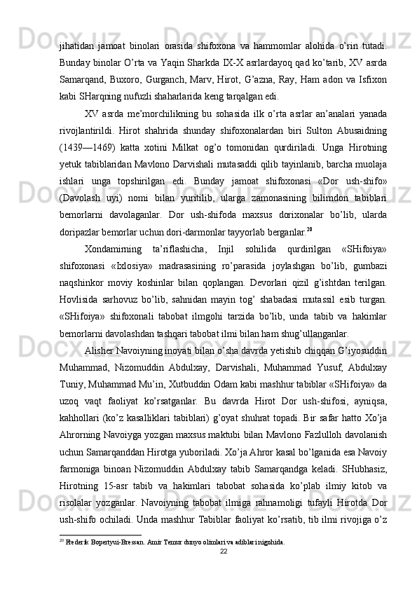 jihatidan   jamoat   binolari   orasida   shifoxona   va   hammomlar   alohida   o’rin   tutadi.
Bunday binolar O’rta va Yaqin Sharkda IX-X asrlardayoq qad ko’tarib, XV asrda
Samarqand,   Buxoro,   Gurganch,   Marv,   Hirot,   G’azna,   Ray,   Ham   adon   va   Isfixon
kabi SHarqning nufuzli shaharlarida keng tarqalgan edi.
XV   asrda   me’morchilikning   bu   sohasida   ilk   o’rta   asrlar   an’analari   yanada
rivojlantirildi.   Hirot   shahrida   shunday   shifoxonalardan   biri   Sulton   Abusaidning
(1439—1469)   katta   xotini   Milkat   og’o   tomonidan   qurdiriladi.   Unga   Hirotning
yetuk tabiblaridan Mavlono Darvishali mutasaddi qilib tayinlanib, barcha muolaja
ishlari   unga   topshirilgan   edi.   Bunday   jamoat   shifoxonasi   «Dor   ush-shifo»
(Davolash   uyi)   nomi   bilan   yuritilib,   ularga   zamonasining   bilimdon   tabiblari
bemorlarni   davolaganlar.   Dor   ush-shifoda   maxsus   dorixonalar   bo’lib,   ularda
doripazlar bemorlar uchun dori-darmonlar tayyorlab berganlar. 20
Xondamirning   ta’riflashicha,   Injil   sohilida   qurdirilgan   «SHifoiya»
shifoxonasi   «Ixlosiya»   madrasasining   ro’parasida   joylashgan   bo’lib,   gumbazi
naqshinkor   moviy   koshinlar   bilan   qoplangan.   Devorlari   qizil   g’ishtdan   terilgan.
Hovlisida   sarhovuz   bo’lib,   sahnidan   mayin   tog’   shabadasi   mutassil   esib   turgan.
«SHifoiya»   shifoxonali   tabobat   ilmgohi   tarzida   bo’lib,   unda   tabib   va   hakimlar
bemorlarni davolashdan tashqari tabobat ilmi bilan ham shug’ullanganlar.
Alisher Navoiyning inoyati bilan o’sha davrda yetishib chiqqan G’iyosuddin
Muhammad,   Nizomuddin   Abdulxay,   Darvishali,   Muhammad   Yusuf,   Abdulxay
Tuniy, Muhammad Mu’in, Xutbuddin Odam kabi mashhur tabiblar «SHifoiya» da
uzoq   vaqt   faoliyat   ko’rsatganlar.   Bu   davrda   Hirot   Dor   ush-shifosi,   ayniqsa,
kahhollari (ko’z kasalliklari tabiblari) g’oyat shuhrat topadi. Bir safar hatto Xo’ja
Ahrorning Navoiyga yozgan maxsus maktubi bilan Mavlono Fazlulloh davolanish
uchun Samarqanddan Hirotga yuboriladi. Xo’ja Ahror kasal bo’lganida esa Navoiy
farmoniga   binoan   Nizomuddin   Abdulxay   tabib   Samarqandga   keladi.   SHubhasiz,
Hirotning   15-asr   tabib   va   hakimlari   tabobat   sohasida   ko’plab   ilmiy   kitob   va
risolalar   yozganlar.   Navoiyning   tabobat   ilmiga   rahnamoligi   tufayli   Hirotda   Dor
ush-shifo ochiladi. Unda mashhur Tabiblar faoliyat ko’rsatib, tib ilmi rivojiga o’z
20
 Frederik Bopertyui-Bressan. Amir Temur dunyo olimlari va adiblari nigohida.
22 