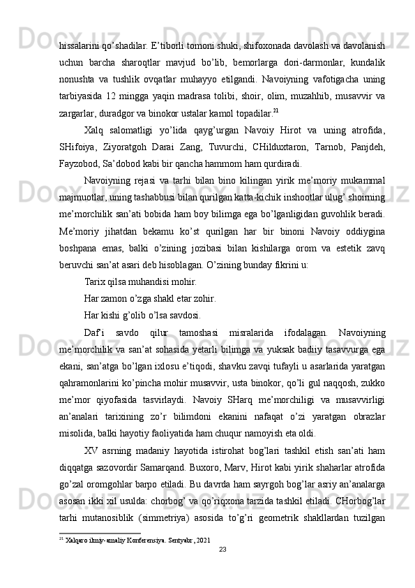 hissalarini qo’shadilar. E’tiborli tomoni shuki, shifoxonada davolash va davolanish
uchun   barcha   sharoqtlar   mavjud   bo’lib,   bemorlarga   dori-darmonlar,   kundalik
nonushta   va   tushlik   ovqatlar   muhayyo   etilgandi.   Navoiyning   vafotigacha   uning
tarbiyasida   12   mingga   yaqin   madrasa   tolibi,   shoir,   olim,   muzahhib,   musavvir   va
zargarlar, duradgor va binokor ustalar kamol topadilar. 21
Xalq   salomatligi   yo’lida   qayg’urgan   Navoiy   Hirot   va   uning   atrofida,
SHifoiya,   Ziyoratgoh   Darai   Zang,   Tuvurchi,   CHilduxtaron,   Tarnob,   Panjdeh,
Fayzobod, Sa’dobod kabi bir qancha hammom ham qurdiradi.
Navoiyning   rejasi   va   tarhi   bilan   bino   kilingan   yirik   me’moriy   mukammal
majmuotlar, uning tashabbusi bilan qurilgan katta-kichik inshootlar ulug’ shoirning
me’morchilik san’ati bobida ham boy bilimga ega bo’lganligidan guvohlik beradi.
Me’moriy   jihatdan   bekamu   ko’st   qurilgan   har   bir   binoni   Navoiy   oddiygina
boshpana   emas,   balki   o’zining   jozibasi   bilan   kishilarga   orom   va   estetik   zavq
beruvchi san’at asari deb hisoblagan. O’zining bunday fikrini u:
Tarix qilsa muhandisi mohir.
Har zamon o’zga shakl etar zohir.
Har kishi g’olib o’lsa savdosi.
Daf’i   savdo   qilur   tamoshasi   misralarida   ifodalagan.   Navoiyning
me’morchilik  va  san’at  sohasida   yetarli  bilimga  va  yuksak   badiiy  tasavvurga  ega
ekani, san’atga bo’lgan ixlosu e’tiqodi, shavku zavqi tufayli u asarlarida yaratgan
qahramonlarini ko’pincha mohir musavvir, usta binokor, qo’li gul naqqosh, zukko
me’mor   qiyofasida   tasvirlaydi.   Navoiy   SHarq   me’morchiligi   va   musavvirligi
an’analari   tarixining   zo’r   bilimdoni   ekanini   nafaqat   o’zi   yaratgan   obrazlar
misolida, balki hayotiy faoliyatida ham chuqur namoyish eta oldi.
XV   asrning   madaniy   hayotida   istirohat   bog’lari   tashkil   etish   san’ati   ham
diqqatga sazovordir Samarqand. Buxoro, Marv, Hirot kabi yirik shaharlar atrofida
go’zal oromgohlar barpo etiladi. Bu davrda ham sayrgoh bog’lar asriy an’analarga
asosan ikki xil usulda: chorbog’ va qo’riqxona tarzida tashkil etiladi. CHorbog’lar
tarhi   mutanosiblik   (simmetriya)   asosida   to’g’ri   geometrik   shakllardan   tuzilgan
21
 Xalqaro ilmiy-amaliy Konferensiya. Sentyabr, 2021
23 