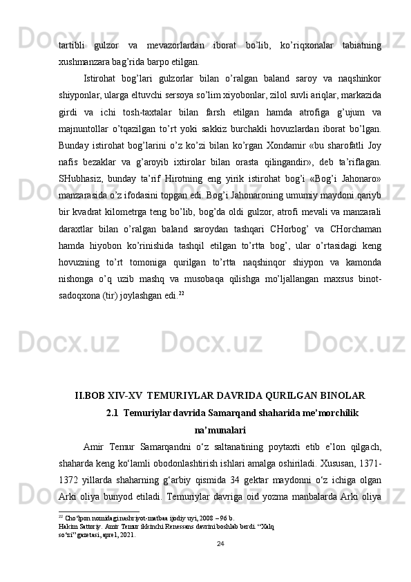 tartibli   gulzor   va   mevazorlardan   iborat   bo’lib,   ko’riqxonalar   tabiatning
xushmanzara bag’rida barpo etilgan.
Istirohat   bog’lari   gulzorlar   bilan   o’ralgan   baland   saroy   va   naqshinkor
shiyponlar, ularga eltuvchi sersoya so’lim xiyobonlar, zilol suvli ariqlar, markazida
girdi   va   ichi   tosh-taxtalar   bilan   farsh   etilgan   hamda   atrofiga   g’ujum   va
majnuntollar   o’tqazilgan   to’rt   yoki   sakkiz   burchakli   hovuzlardan   iborat   bo’lgan.
Bunday   istirohat   bog’larini   o’z   ko’zi   bilan   ko’rgan   Xondamir   «bu   sharofatli   Joy
nafis   bezaklar   va   g’aroyib   ixtirolar   bilan   orasta   qilingandir»,   deb   ta’riflagan.
SHubhasiz,   bunday   ta’rif   Hirotning   eng   yirik   istirohat   bog’i   «Bog’i   Jahonaro»
manzarasida o’z ifodasini topgan edi. Bog’i Jahonaroning umumiy maydoni qariyb
bir kvadrat kilometrga teng bo’lib, bog’da oldi gulzor, atrofi mevali va manzarali
daraxtlar   bilan   o’ralgan   baland   saroydan   tashqari   CHorbog’   va   CHorchaman
hamda   hiyobon   ko’rinishida   tashqil   etilgan   to’rtta   bog’,   ular   o’rtasidagi   keng
hovuzning   to’rt   tomoniga   qurilgan   to’rtta   naqshinqor   shiypon   va   kamonda
nishonga   o’q   uzib   mashq   va   musobaqa   qilishga   mo’ljallangan   maxsus   binot-
sadoqxona (tir) joylashgan edi. 22
II.BOB  XIV-XV  TEMURIYLAR DAVRIDA QURILGAN BINOLAR
2.1  Temuriylar davrida Samarqand shaharida me’morchilik
na’munalari
Amir   Temur   Samarqandni   o‘z   saltanatining   poytaxti   etib   e’lon   qilgach,
shaharda keng ko‘lamli obodonlashtirish ishlari amalga oshiriladi. Xususan, 1371-
1372   yillarda   shaharning   g‘arbiy   qismida   34   gektar   maydonni   o‘z   ichiga   olgan
Arki   oliya   bunyod   etiladi.   Temuriylar   davriga   oid   yozma   manbalarda   Arki   oliya
22
 Cho‘lpon nomidagi nashriyot-matbaa ijodiy uyi, 2008 – 96 b.
Hakim Sattoriy. Amir Temur ikkinchi Renessans davrini boshlab berdi. “Xalq
so‘zi” gazetasi, aprel, 2021.
24 