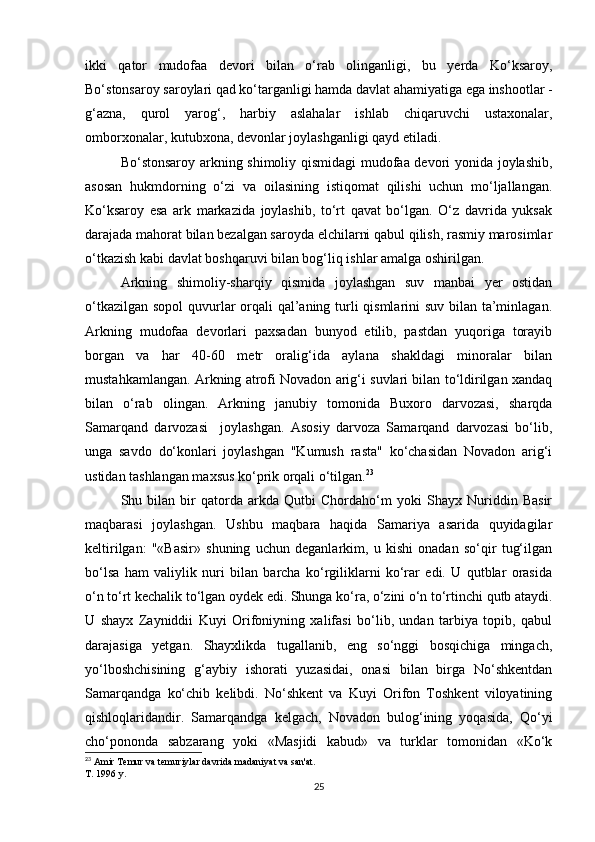 ikki   qator   mudofaa   devori   bilan   o‘rab   olinganligi,   bu   yerda   Ko‘ksaroy,
Bo‘stonsaroy saroylari qad ko‘targanligi hamda davlat ahamiyatiga ega inshootlar -
g‘azna,   qurol   yarog‘,   harbiy   aslahalar   ishlab   chiqaruvchi   ustaxonalar,
omborxonalar, kutubxona, devonlar joylashganligi qayd etiladi.
Bo‘stonsaroy arkning shimoliy qismidagi  mudofaa devori yonida joylashib,
asosan   hukmdorning   o‘zi   va   oilasining   istiqomat   qilishi   uchun   mo‘ljallangan.
Ko‘ksaroy   esa   ark   markazida   joylashib,   to‘rt   qavat   bo‘lgan.   O‘z   davrida   yuksak
darajada mahorat bilan bezalgan saroyda elchilarni qabul qilish, rasmiy marosimlar
o‘tkazish kabi davlat boshqaruvi bilan bog‘liq ishlar amalga oshirilgan.
Arkning   shimoliy-sharqiy   qismida   joylashgan   suv   manbai   yer   ostidan
o‘tkazilgan sopol  quvurlar  orqali qal’aning turli qismlarini suv bilan ta’minlagan.
Arkning   mudofaa   devorlari   paxsadan   bunyod   etilib,   pastdan   yuqoriga   torayib
borgan   va   har   40-60   metr   oralig‘ida   aylana   shakldagi   minoralar   bilan
mustahkamlangan. Arkning atrofi Novadon arig‘i suvlari bilan to‘ldirilgan xandaq
bilan   o‘rab   olingan.   Arkning   janubiy   tomonida   Buxoro   darvozasi,   sharqda
Samarqand   darvozasi     joylashgan.   Asosiy   darvoza   Samarqand   darvozasi   bo‘lib,
unga   savdo   do‘konlari   joylashgan   "Kumush   rasta"   ko‘chasidan   Novadon   arig‘i
ustidan tashlangan maxsus ko‘prik orqali o‘tilgan. 23
Shu   bilan   bir   qatorda   arkda   Qutbi   Chordaho‘m   yoki   Shayx   Nuriddin   Basir
maqbarasi   joylashgan.   Ushbu   maqbara   haqida   Samariya   asarida   quyidagilar
keltirilgan:   "«Basir»   shuning   uchun   deganlarkim,   u   kishi   onadan   so‘qir   tug‘ilgan
bo‘lsa   ham   valiylik   nuri   bilan   barcha   ko‘rgiliklarni   ko‘rar   edi.   U   qutblar   orasida
o‘n to‘rt kechalik to‘lgan oydek edi. Shunga ko‘ra, o‘zini o‘n to‘rtinchi qutb ataydi.
U   shayx   Zayniddii   Kuyi   Orifoniyning   xalifasi   bo‘lib,   undan   tarbiya   topib,   qabul
darajasiga   yetgan.   Shayxlikda   tugallanib,   eng   so‘nggi   bosqichiga   mingach,
yo‘lboshchisining   g‘aybiy   ishorati   yuzasidai,   onasi   bilan   birga   No‘shkentdan
Samarqandga   ko‘chib   kelibdi.   No‘shkent   va   Kuyi   Orifon   Toshkent   viloyatining
qishloqlaridandir.   Samarqandga   kelgach,   Novadon   bulog‘ining   yoqasida,   Qo‘yi
cho‘pononda   sabzarang   yoki   «Masjidi   kabud»   va   turklar   tomonidan   «Ko‘k
23
 Amir Temur va temuriylar davrida madaniyat va san'at.
T. 1996 y.
25 