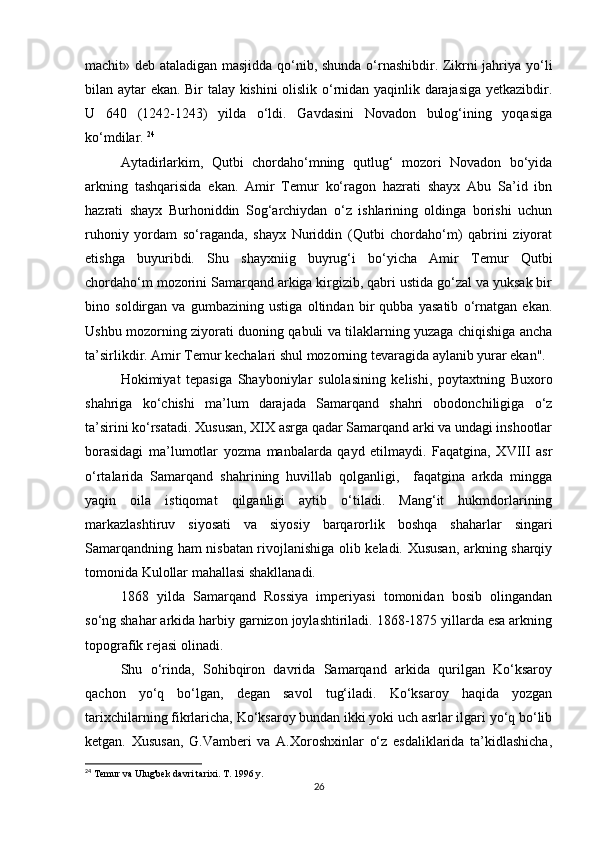 machit» deb ataladigan masjidda qo‘nib, shunda o‘rnashibdir. Zikrni jahriya yo‘li
bilan aytar ekan. Bir talay kishini olislik o‘rnidan yaqinlik darajasiga yetkazibdir.
U   640   (1242-1243)   yilda   o‘ldi.   Gavdasini   Novadon   bulog‘ining   yoqasiga
ko‘mdilar.  24
Aytadirlarkim,   Qutbi   chordaho‘mning   qutlug‘   mozori   Novadon   bo‘yida
arkning   tashqarisida   ekan.   Amir   Temur   ko‘ragon   hazrati   shayx   Abu   Sa’id   ibn
hazrati   shayx   Burhoniddin   Sog‘archiydan   o‘z   ishlarining   oldinga   borishi   uchun
ruhoniy   yordam   so‘raganda,   shayx   Nuriddin   (Qutbi   chordaho‘m)   qabrini   ziyorat
etishga   buyuribdi.   Shu   shayxniig   buyrug‘i   bo‘yicha   Amir   Temur   Qutbi
chordaho‘m mozorini Samarqand arkiga kirgizib, qabri ustida go‘zal va yuksak bir
bino   soldirgan   va   gumbazining   ustiga   oltindan   bir   qubba   yasatib   o‘rnatgan   ekan.
Ushbu mozorning ziyorati duoning qabuli va tilaklarning yuzaga chiqishiga ancha
ta’sirlikdir. Amir Temur kechalari shul mozorning tevaragida aylanib yurar ekan".
Hokimiyat   tepasiga   Shayboniylar   sulolasining   kelishi,   poytaxtning   Buxoro
shahriga   ko‘chishi   ma’lum   darajada   Samarqand   shahri   obodonchiligiga   o‘z
ta’sirini ko‘rsatadi. Xususan, XIX asrga qadar Samarqand arki va undagi inshootlar
borasidagi   ma’lumotlar   yozma   manbalarda   qayd   etilmaydi.   Faqatgina,   XVIII   asr
o‘rtalarida   Samarqand   shahrining   huvillab   qolganligi,     faqatgina   arkda   mingga
yaqin   oila   istiqomat   qilganligi   aytib   o‘tiladi.   Mang‘it   hukmdorlarining
markazlashtiruv   siyosati   va   siyosiy   barqarorlik   boshqa   shaharlar   singari
Samarqandning ham nisbatan rivojlanishiga olib keladi. Xususan, arkning sharqiy
tomonida Kulollar mahallasi shakllanadi.
1868   yilda   Samarqand   Rossiya   imperiyasi   tomonidan   bosib   olingandan
so‘ng shahar arkida harbiy garnizon joylashtiriladi. 1868-1875 yillarda esa arkning
topografik rejasi olinadi.
Shu   o‘rinda,   Sohibqiron   davrida   Samarqand   arkida   qurilgan   Ko‘ksaroy
qachon   yo‘q   bo‘lgan,   degan   savol   tug‘iladi.   Ko‘ksaroy   haqida   yozgan
tarixchilarning fikrlaricha, Ko‘ksaroy bundan ikki yoki uch asrlar ilgari yo‘q bo‘lib
ketgan.   Xususan,   G.Vamberi   va   A.Xoroshxinlar   o‘z   esdaliklarida   ta’kidlashicha,
24
 Temur va Ulug'bek davri tarixi. T. 1996 y.
26 