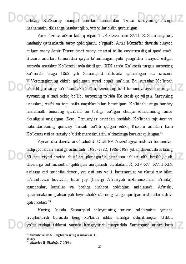 arkdagi   Ko‘ksaroy   mang‘it   amirlari   tomonidan   Temur   saroyining   oldingi
hashamatini tiklashga harakat qilib, yuz yillar oldin qurdirilgan.
Amir   Temur   arkini   tadqiq   etgan   T.Lebedeva   ham   XVIII-XIX   asrlarga   oid
madaniy   qatlamlarda   saroy   qoldiqlarini   o‘rganib,   Amir   Muzaffar   davrida   bunyod
etilgan   saroy   Amir   Temur   davri   saroyi   rejasini   to‘liq   qaytarmasligini   qayd   etadi.
Buxoro   amirlari   tomonidan   qayta   ta’mirlangan   yoki   yangitdan   bunyod   etilgan
saroyda   mashhur   Ko‘ktosh   joylashtirilgan.   XIX   asrda   Ko‘ktosh   turgan   saroyning
ko‘rinishi   bizga   1868   yili   Samarqand   istilosida   qatnashgan   rus   rassomi
V.Vereщaginning   chizib   qoldirgan   surati   orqali   ma’lum.   Bu   suratdan   Ko‘ktosh
o‘rnatilgan  saroy to‘rt   burchakli  bo‘lib,  devorning to‘rt   tomonida  ayvon  qilingan,
ayvonning   o‘rtasi   ochiq   bo‘lib,   saroyning   to‘rida   Ko‘ktosh   qo‘yilgan.   Saroyning
ustunlari,   shifti   va   toqi   nafis   naqshlar   bilan   bezatilgan.   Ko‘ktosh   ustiga   bunday
hashamatli   binoning   qurilishi   bu   toshga   bo‘lgan   chuqur   ehtiromning   ramzi
ekanligini   anglatgan.   Zero,   Temuriylar   davridan   boshlab,   Ko‘ktosh   toju-taxt   va
hukmdorlikning   qonuniy   timsoli   bo‘lib   qolgan   ediki,   Buxoro   amirlari   ham
Ko‘ktosh ustida rasmiy o‘tirish marosimlarini o‘tkazishga harakat qilishgan. 25
Aynan   shu   davrda   ark   hududida   O‘zR   FA   Arxeologiya   instituti   tomonidan
tadqiqot ishlari amalga oshiriladi. 1980-1982, 1986-1989 yillar davomida arkning
30   dan   ziyod   joyida   shurf   va   planografik   qazishma   ishlari   olib   borilib,   turli
davrlarga oid inshootlar qoldiqlari aniqlanadi. Jumladan, X, XIV-XV, XVIII-XIX
asrlarga   oid   mudofaa   devori,   yer   osti   suv   yo‘li,   hammomlar   va   ularni   suv   bilan
ta’minlovchi   hovuzlar,   turar   joy   (hozirgi   Afrosiyob   mehmonxonasi   o‘rnida),
xumdonlar,   kanallar   va   boshqa   inshoot   qoldiqlari   aniqlanadi.   Afsuski,
qazishmalarning   aksariyati   keyinchalik   ularning   ustiga   qurilgan   inshootlar   ostida
qolib ketadi. 26
Hozirgi   kunda   Samarqand   viloyatining   turizm   salohiyatini   yanada
rivojlantirish   borasida   keng   ko‘lamli   ishlar   amalga   oshirilmoqda.   Ushbu
yo‘nalishdagi   ishlarni   yanada   kengaytirish   maqsadida   Samarqand   arkini   ham
25
 Abdurahmonov A. Ulug'bek va uning rasadxonasi.  T.
1996 y.
26
 .Ahmedov B. Ulug'bek. T. 1994 y.
27 