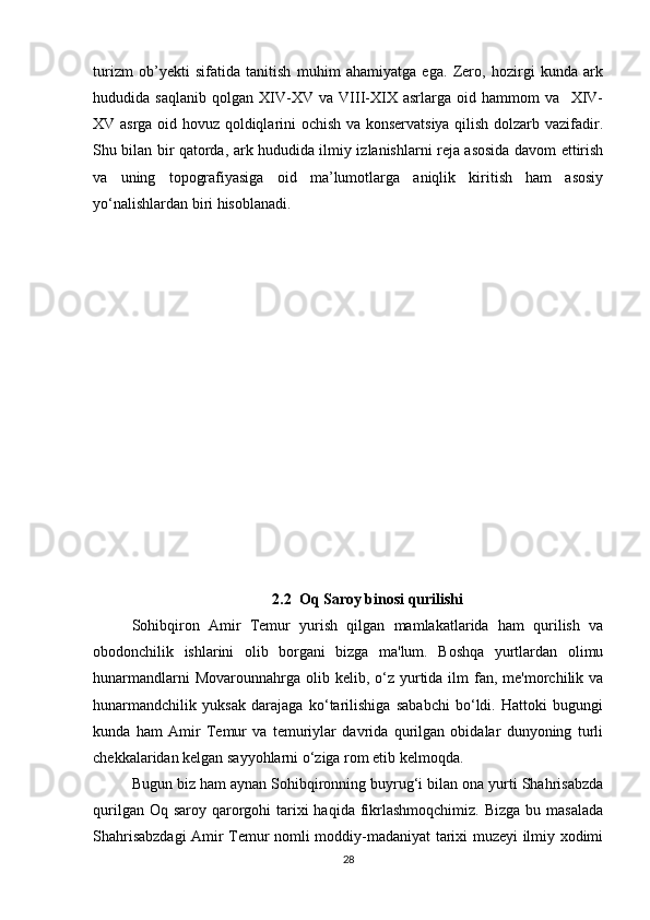turizm   ob’yekti   sifatida   tanitish   muhim   ahamiyatga   ega.   Zero,   hozirgi   kunda   ark
hududida   saqlanib   qolgan   XIV-XV   va   VIII-XIX   asrlarga   oid   hammom   va     XIV-
XV asrga oid hovuz qoldiqlarini ochish va konservatsiya qilish dolzarb vazifadir.
Shu bilan bir qatorda, ark hududida ilmiy izlanishlarni reja asosida davom ettirish
va   uning   topografiyasiga   oid   ma’lumotlarga   aniqlik   kiritish   ham   asosiy
yo‘nalishlardan biri hisoblanadi.
2.2  Oq Saroy binosi qurilishi
Sohibqiron   Amir   Temur   yurish   qilgan   mamlakatlarida   ham   qurilish   va
obodonchilik   ishlarini   olib   borgani   bizga   ma'lum.   Boshqa   yurtlardan   olimu
hunarmandlarni   Movarounnahrga olib  kelib, o‘z yurtida  ilm   fan, me'morchilik va
hunarmandchilik   yuksak   darajaga   ko‘tarilishiga   sababchi   bo‘ldi.   Hattoki   bugungi
kunda   ham   Amir   Temur   va   temuriylar   davrida   qurilgan   obidalar   dunyoning   turli
chekkalaridan kelgan sayyohlarni o‘ziga rom etib kelmoqda.
Bugun biz ham aynan Sohibqironning buyrug‘i bilan ona yurti Shahrisabzda
qurilgan Oq saroy  qarorgohi  tarixi  haqida  fikrlashmoqchimiz. Bizga  bu masalada
Shahrisabzdagi  Amir Temur nomli moddiy-madaniyat tarixi muzeyi ilmiy xodimi
28 