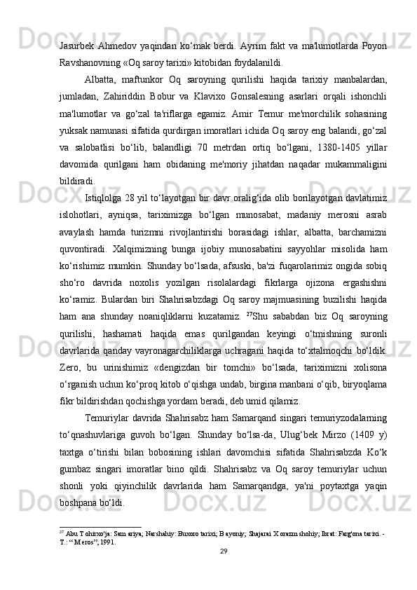Jasurbek   Ahmedov   yaqindan   ko‘mak   berdi.   Ayrim   fakt   va   ma'lumotlarda   Poyon
Ravshanovning «Oq saroy tarixi» kitobidan foydalanildi.
Albatta,   maftunkor   Oq   saroyning   qurilishi   haqida   tarixiy   manbalardan,
jumladan,   Zahiriddin   Bobur   va   Klavixo   Gonsalesning   asarlari   orqali   ishonchli
ma'lumotlar   va   go‘zal   ta'riflarga   egamiz.   Amir   Temur   me'morchilik   sohasining
yuksak namunasi sifatida qurdirgan imoratlari ichida Oq saroy eng balandi, go‘zal
va   salobatlisi   bo‘lib,   balandligi   70   metrdan   ortiq   bo‘lgani,   1380-1405   yillar
davomida   qurilgani   ham   obidaning   me'moriy   jihatdan   naqadar   mukammaligini
bildiradi.
Istiqlolga 28 yil to‘layotgan bir davr oralig‘ida olib borilayotgan davlatimiz
islohotlari,   ayniqsa,   tariximizga   bo‘lgan   munosabat,   madaniy   merosni   asrab
avaylash   hamda   turizmni   rivojlantirishi   borasidagi   ishlar,   albatta,   barchamizni
quvontiradi.   Xalqimizning   bunga   ijobiy   munosabatini   sayyohlar   misolida   ham
ko‘rishimiz mumkin. Shunday bo‘lsada, afsuski,  ba'zi  fuqarolarimiz ongida  sobiq
sho‘ro   davrida   noxolis   yozilgan   risolalardagi   fikrlarga   ojizona   ergashishni
ko‘ramiz.   Bulardan   biri   Shahrisabzdagi   Oq   saroy   majmuasining   buzilishi   haqida
ham   ana   shunday   noaniqliklarni   kuzatamiz.   27
Shu   sababdan   biz   Oq   saroyning
qurilishi,   hashamati   haqida   emas   qurilgandan   keyingi   o‘tmishning   suronli
davrlarida   qanday   vayronagarchiliklarga   uchragani   haqida   to‘xtalmoqchi   bo‘ldik.
Zero,   bu   urinishimiz   «dengizdan   bir   tomchi»   bo‘lsada,   tariximizni   xolisona
o‘rganish uchun ko‘proq kitob o‘qishga undab, birgina manbani o‘qib, biryoqlama
fikr bildirishdan qochishga yordam beradi, deb umid qilamiz.
Temuriylar   davrida   Shahrisabz   ham   Samarqand   singari   temuriyzodalarning
to‘qnashuvlariga   guvoh   bo‘lgan.   Shunday   bo‘lsa-da,   Ulug‘bek   Mirzo   (1409   y)
taxtga   o‘tirishi   bilan   bobosining   ishlari   davomchisi   sifatida   Shahrisabzda   Ko‘k
gumbaz   singari   imoratlar   bino   qildi.   Shahrisabz   va   Oq   saroy   temuriylar   uchun
shonli   yoki   qiyinchilik   davrlarida   ham   Samarqandga,   ya'ni   poytaxtga   yaqin
boshpana bo‘ldi.
27
 Abu T ohirxo'ja: Sam ariya; Narshahiy: Buxoro tarixi; B ayoniy; Shajarai X orazm shohiy; Ibrat: Farg'ona tarixi. -
Т .: “ M eros”, 1991.
29 