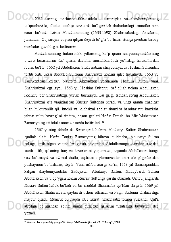 XVI   asrning   oxirlarida   ikki   sulola   -   temuriylar   va   shayboniylarning
to‘qnashuvida,  albatta, boshqa davrlarda bo‘lganidek shaharlardagi  imoratlar ham
zarar   ko‘radi.   Lekin   Abdullaxonning   (1533-1598)   Shahrisabzdagi   obidalarni,
jumladan, Oq saroyni vayron qilgan deyish to‘g‘ri bo‘lmas. Bunga javoban tarixiy
manbalar guvohligini keltiramiz.
Abdullaxonning   hukmronlik   yillarining   ko‘p   qismi   shayboniyzodalarning
o‘zaro   kurashlarini   daf   qilish,   davlatni   mustahkamlash   yo‘lidagi   harakatlardan
iborat bo‘ldi. 1552 yil Abdullaxon Shahrisabzni shayboniyzoda Hoshim Sultondan
tortib   olib,   ukasi   Ibodullo   Sultonni   Shahrisabz   hokimi   qilib   tayinlaydi.   1553   yil
Toshkentdan   kelgan   Navro‘z   Ahmadxon   yordamida   Hoshim   Sulton   yana
Shahrisabzni   egallaydi.   1563   yil   Hoshim   Sultonni   daf   qilish   uchun   Abdullaxon
ikkinchi   bor   Shahrisabzga   yurish   boshlaydi.   Bu   galgi   fathdan   so‘ng   Abdullaxon
Shahrisabzni   o‘z   yaqinlaridan   Xusrav   Sultonga   beradi   va   unga   qarata   «haqiqat
bilan   hukmronlik   qil,   kuchli   va   kuchsizni   adolat   sitamida   barobar   tut,   hamisha
jabr-u   zulm   bayrog‘ini   sindir»,   degan   gaplari   Hofiz   Tanish   ibn   Mir   Muhammad
Buxoriyning «Abdullanoma» asarida keltiriladi. 28
1567   yilning   dekabrida   Samarqand   hokimi   Abulxayr   Sulton   Shahrisabzni
egallab   oladi.   Hofiz   Tanish   Buxoriyning   hikoya   qilishicha,   Abulxayr   Sulton
qal'aga   kirib   olgan   vaqtda   bir   guruh   navkarlari   Abdullaxonga   «xandoq   suvidan
suzib   o‘tib,   qal'aning   burj   va   devorlarini   yiqitamiz»,   deganda   Abdullaxon   bunga
rozi   bo‘lmaydi   va   «Umid   shulki,   oqibatni   o‘ylamovchilar   oxiri   o‘z   qilganlaridan
pushaymon   bo‘ladilar»,   deydi.   Yana   ushbu   asarga   ko‘ra,   1568   yil   Samarqanddan
kelgan   shayboniyzodalar   Gadoyxon,   Abulxayr   Sulton,   Xudoyberdi   Sulton
Abdullaxon va u qo‘ygan hokim Xusrav Sultonga qarshi otlanadi. Ushbu janglarda
Xusrav   Sulton   halok   bo‘ladi   va   bir   muddat   Shahrisabz   qo‘ldan   chiqadi.   1569   yil
Abdullaxon   Shahrisabzni   qaytarish   uchun   otlanadi   va   Faqir   Sultonni   chekinishga
majbur   qiladi.   Muarrix   bu   haqda   «Ul   hazrat,   Shahrisabz   tomon   yuzlandi.   Qal'a
atrofiga   qo‘ngandan   so‘ng,   uning   buzilgan   qal'asini   tuzatishga   buyurdi»,   deb
yozadi.
28
 Avesto. Tarixiy-adabiy yodgorlik. Asqar Mahkam taijim asi. - Т .: “ Sharq” , 2001.
30 
