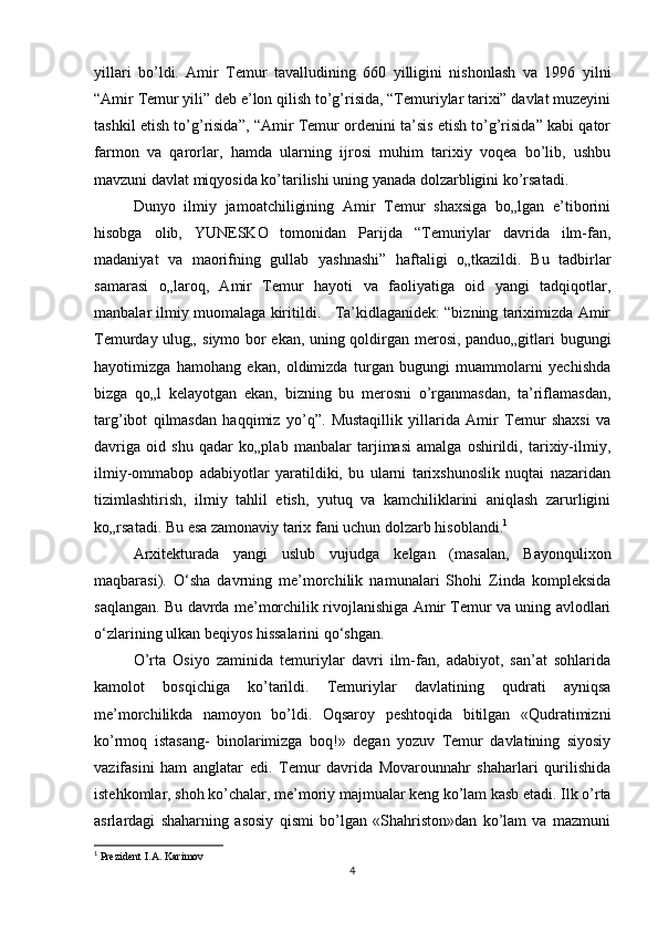 yillari   bo’ldi.   Amir   Temur   tavalludining   660   yilligini   nishonlash   va   1996   yilni
“Amir Temur yili” deb e’lon qilish to’g’risida, “Temuriylar tarixi” davlat muzeyini
tashkil etish to’g’risida”, “Amir Temur ordenini ta’sis etish to’g’risida” kabi qator
farmon   va   qarorlar,   hamda   ularning   ijrosi   muhim   tarixiy   voqea   bo’lib,   ushbu
mavzuni davlat miqyosida ko’tarilishi uning yanada dolzarbligini ko’rsatadi. 
Dunyo   ilmiy   jamoatchiligining   Amir   Temur   shaxsiga   bo„lgan   e’tiborini
hisobga   olib,   YUNESKO   tomonidan   Parijda   “Temuriylar   davrida   ilm-fan,
madaniyat   va   maorifning   gullab   yashnashi”   haftaligi   o„tkazildi.   Bu   tadbirlar
samarasi   o„laroq,   Amir   Temur   hayoti   va   faoliyatiga   oid   yangi   tadqiqotlar,
manbalar ilmiy muomalaga kiritildi.   Ta’kidlaganidek: “bizning tariximizda Amir
Temurday ulug„ siymo bor ekan, uning qoldirgan merosi, panduo„gitlari bugungi
hayotimizga   hamohang   ekan,   oldimizda   turgan   bugungi   muammolarni   yechishda
bizga   qo„l   kelayotgan   ekan,   bizning   bu   merosni   o’rganmasdan,   ta’riflamasdan,
targ’ibot   qilmasdan   haqqimiz   yo’q”.   Mustaqillik   yillarida   Amir   Temur   shaxsi   va
davriga   oid   shu   qadar   ko„plab   manbalar   tarjimasi   amalga   oshirildi,   tarixiy-ilmiy,
ilmiy-ommabop   adabiyotlar   yaratildiki,   bu   ularni   tarixshunoslik   nuqtai   nazaridan
tizimlashtirish,   ilmiy   tahlil   etish,   yutuq   va   kamchiliklarini   aniqlash   zarurligini
ko„rsatadi. Bu esa zamonaviy tarix fani uchun dolzarb hisoblandi. 1
Arxitekturada   yangi   uslub   vujudga   kelgan   (masalan,   Bayonqulixon
maqbarasi).   O‘sha   davrning   me’morchilik   namunalari   Shohi   Zinda   kompleksida
saqlangan. Bu davrda me’morchilik rivojlanishiga Amir Temur va uning avlodlari
o‘zlarining ulkan beqiyos hissalarini qo‘shgan.
O’rta   Osiyo   zaminida   temuriylar   davri   ilm-fan,   adabiyot,   san’at   sohlarida
kamolot   bosqichiga   ko’tarildi.   Тemuriylar   davlatining   qudrati   ayniqsa
me’morchilikda   namoyon   bo’ldi.   Oqsaroy   peshtoqida   bitilgan   «Qudratimizni
ko’rmoq   istasang-   binolarimizga   boq!»   degan   yozuv   Тemur   davlatining   siyosiy
vazifasini   ham   anglatar   edi.   Тemur   davrida   Movarounnahr   shaharlari   qurilishida
istehkomlar, shoh ko’chalar, me’moriy majmualar keng ko’lam kasb etadi. Ilk o’rta
asrlardagi   shaharning   asosiy   qismi   bo’lgan   «Shahriston»dan   ko’lam   va   mazmuni
1
  Prezident I.A. Karimov
4 