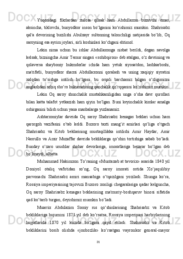Yuqoridagi   fikrlardan   xulosa   qilsak   ham   Abdullaxon   buzuvchi   emas,
aksincha,   tiklovchi,   bunyodkor   inson   bo‘lganini   ko‘rishimiz   mumkin.   Shahrisabz
qal'a   devorining   buzilishi   Abulxayr   sultonning   talonchiligi   natijasida   bo‘lib,   Oq
saroyning esa ayrim joylari, sirli koshinlari ko‘chgani ehtimol.
Lekin   nima   uchun   bu   ishlar   Abdullaxonga   nisbat   berildi,   degan   savolga
kelsak, bizningcha Amir Temur singari «sohibqiron» deb atalgan, o‘z davrining va
qolaversa   shayboniy   hukmdorlar   ichida   ham   yetuk   siyosatdon,   lashkarboshi,
ma'rifatli,   bunyodkor   shaxsi   Abdullaxonni   qoralash   va   uning   xaqiqiy   siyratini
xalqdan   to‘sishga   intilish   bo‘lgani,   bu   orqali   barchamiz   bilgan   o‘zligimizni
anglashdan sobiq sho‘ro hukumatining qanchalik qo‘rqqanini ko‘rishimiz mumkin.
Lekin   Oq   saroy   shunchalik   mustahkamligidan   unga   o‘sha   davr   qurollari
bilan   katta   talafot   yetkazish   ham   qiyin   bo‘lgan.   Buni   keyinchalik   kimlar   amalga
oshirganini bilish uchun yana manbalarga yuzlanamiz.
Ashtarxoniylar   davrida   Oq   saroy   Shahrisabz   kenagas   beklari   uchun   ham
qarorgoh   vazifasini   o‘tab   keldi.   Buxoro   taxti   mang‘it   amirlari   qo‘liga   o‘tgach
Shahrisabz   va   Kitob   beklarining   mustaqillikka   intilishi   Amir   Haydar,   Amir
Nasrullo   va   Amir   Muzaffar   davrida   bekliklarga   qo‘shin   tortishiga   sabab   bo‘ladi.
Bunday   o‘zaro   urushlar   shahar   devorlariga,   imoratlariga   bezarar   bo‘lgan   deb
bo‘lmaydi, albatta.
Muhammad Hakimxon To‘raning «Muntaxab at tavorix» asarida 1840 yil
Doniyol   otaliq   vafotidan   so‘ng,   Oq   saroy   imorati   ostida   Xo‘jaqulibiy
parvonachi   Shahrisabz   amiri   mansabiga   o‘tqazilgani   yoziladi.   Shunga   ko‘ra,
Rossiya imperiyasining tajovuzi Buxoro xonligi chegaralariga qadar kelguncha,
Oq   saroy   Shahrisabz   kenagas   beklarining   ma'muriy-boshqaruv   binosi   sifatida
qad ko‘tarib turgan, deyishimiz mumkin bo‘ladi.
Muarrix   Abdulazim   Somiy   rus   qo‘shinlarining   Shahrisabz   va   Kitob
bekliklariga hujumini 1873 yil deb ko‘rsatsa, Rossiya imperiyasi harbiylarining
hujjatlarida   1870   yil   kuzida   bo‘lgani   qayd   etiladi.   Shahrisabz   va   Kitob
bekliklarini   bosib   olishda   «jonbozlik»   ko‘rsatgan   vayronkor   general-mayor
31 