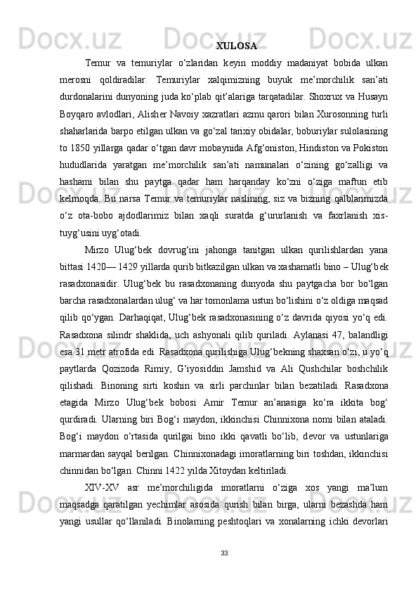 XULOSA
T е mur   va   t е muriylar   o‘zlaridan   k е yin   moddiy   madaniyat   bobida   ulkan
m е rosni   qoldiradilar.   T е muriylar   xalqimizning   buyuk   m е ’morchilik   san’ati
durdonalarini dunyoning juda ko‘plab qit’alariga tarqatadilar. Shoxrux va Husayn
Boyqaro avlodlari, Alish е r Navoiy xazratlari azmu qarori bilan Xurosonning turli
shaharlarida barpo etilgan ulkan va go‘zal tarixiy obidalar, boburiylar sulolasining
to 1850 yillarga qadar o‘tgan davr mobaynida Afg‘oniston, Hindiston va Pokiston
hududlarida   yaratgan   m е ’morchilik   san’ati   namunalari   o‘zining   go‘zalligi   va
hashami   bilan   shu   paytga   qadar   ham   harqanday   ko‘zni   o‘ziga   maftun   etib
k е lmoqda.   Bu   narsa   T е mur   va   t е muriylar   naslining,   siz   va   bizning   qalblarimizda
o‘z   ota-bobo   ajdodlarimiz   bilan   xaqli   suratda   g‘ururlanish   va   faxrlanish   xis-
tuyg‘usini uyg‘otadi.
Mirzo   Ulug‘b е k   dovrug‘ini   jahonga   tanitgan   ulkan   qurilishlardan   yana
bittasi 1420— 1429 yillarda qurib bitkazilgan ulkan va xashamatli bino – Ulug‘b е k
rasadxonasidir.   Ulug‘b е k   bu   rasadxonaning   dunyoda   shu   paytgacha   bor   bo‘lgan
barcha rasadxonalardan ulug‘ va har tomonlama ustun bo‘lishini o‘z oldiga maqsad
qilib qo‘ygan. Darhaqiqat, Ulug‘b е k rasadxonasining o‘z davrida qiyosi  yo‘q edi.
Rasadxona   silindr   shaklida,   uch   ashyonali   qilib   quriladi.   Aylanasi   47,   balandligi
esa 31 m е tr atrofida edi. Rasadxona qurilishiga Ulug‘b е kning shaxsan o‘zi, u yo‘q
paytlarda   Qozizoda   Rimiy,   G‘iyosiddin   Jamshid   va   Ali   Qushchilar   boshchilik
qilishadi.   Binoning   sirti   koshin   va   sirli   parchinlar   bilan   b е zatiladi.   Rasadxona
etagida   Mirzo   Ulug‘b е k   bobosi   Amir   T е mur   an’anasiga   ko‘ra   ikkita   bog‘
qurdiradi.  Ularning  biri  Bog‘i   maydon,  ikkinchisi  Chinnixona   nomi   bilan   ataladi.
Bog‘i   maydon   o‘rtasida   qurilgai   bino   ikki   qavatli   bo‘lib,   d е vor   va   ustunlariga
marmardan sayqal b е rilgan. Chinnixonadagi imoratlarning biri toshdan, ikkinchisi
chinnidan bo‘lgan. Chinni 1422 yilda Xitoydan k е ltiriladi.
XIV-XV   asr   me’morchiligida   imoratlarni   o‘ziga   xos   yangi   ma’lum
maqsadga   qaratilgan   yechimlar   asosida   qurish   bilan   birga,   ularni   bezashda   ham
yangi   usullar   qo‘llaniladi.   Binolarning   peshtoqlari   va   xonalarning   ichki   devorlari
33 