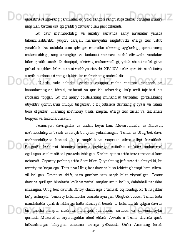 qabartma rango-rang parchinlar, oq yoki zangori rang ustiga zarhal berilgan islimiy
naqshlar, ba’zan esa epigrafik yozuvlar bilan pardozlanadi. 
Bu   davr   me’morchiligi   va   amaliy   san’atida   asriy   an’analar   yanada
takomillashtirilib,   yuqori   darajali   ma’naviyatni   anglatuvchi   o‘ziga   xos   uslub
yaratiladi.   Bu   uslubda   bino   qilingan   imoratlar   o‘zining   uyg‘unligi,   qismlarining
mutanosibligi,   rang-barangligi   va   tantanali   manzara   kashf   ettiruvchi   vositalari
bilan   ajralib   turadi.   Darhaqiqat,   o‘zining   mukammalligi,   yetuk   shakli   nafisligi   va
go‘zal  naqshlari bilan kishini mahliyo etuvchi XIV-XV asrlar qurilish san’atining
ajoyib durdonalari minglab kishilar mehnatining mahsulidir.
  Ularda   xalq   ichidan   yetishib   chiqqan   mohir   me’mor,   naqqosh   va
bannolarning   aql-idroki,   mahorati   va   qurilish   sohasidagi   ko‘p   asrli   tajribasi   o‘z
ifodasini   topgan.   Bu   me’moriy   obidalarning   muhandisu   tarrohlari   go‘zallikning
obyektiv   qonunlarini   chuqur   bilganlar,   o‘z   ijodlarida   davrning   g‘oyasi   va   ruhini
bera   olganlar.   Ularning   me’moriy   usuli,   naqshi,   o‘ziga   xos   xislat   va   fazilatlari
beqiyos va takrorlanmasdir.
Т emuriylar   davrigacha   va   undan   keyin   ham   Movarounnahr   va   Х uroson
me’morchiligida bezak va naqsh bu qadar yuksalmagan.  Т emur va Ulug‘bek davri
me’morchiligida   bezakda   ko‘p   ranglilik   va   naqshlar   xilma-xilligi   kuzatiladi.
Epigrafik   bitiklarni   binoning   maxsus   joylariga,   xattotlik   san’atini   mukammal
egallagan ustalar olti xil yozuvda ishlagan. Koshin qatamlarida tasvir mavzusi kam
uchraydi. Oqsaroy peshtoqlarida Sher bilan Quyoshning juft tasviri uchraydiki, bu
ramziy ma’noga ega.  Т emur va Ulug‘bek davrida bino ichining bezagi ham xilma-
xil   bo‘lgan.   Devor   va   shift,   hatto   gumbaz   ham   naqsh   bilan   ziynatilgan.   Т emur
davrida qurilgan binolarda ko‘k va zarhal ranglar ustun bo‘lib, dabdabali naqshlar
ishlangan,   Ulug‘bek   davrida   Х itoy   chinnisiga   o‘xshash   oq   fondagi   ko‘k   naqshlar
ko‘p uchraydi. Temuriy hukmdorlar orasida ayniqsa, Ulugbek bobosi Temur kabi
mamlakatda qurilish ishlariga katta ahamiyat  beradi. U hukmdorlik qilgan davrda
bir   qancha   masjid,   madrasa,   honaqoh,   hammom,   sardoba   va   karvonsaroylar
quriladi.   Mozorot   va   ziyoratgohlar   obod   etiladi.   Avvalo   u   Temur   davrida   qurib
bitkazilmagan   talaygina   binolarni   oxiriga   yetkazadi.   Go‘ri   Amirning   kirish
34 