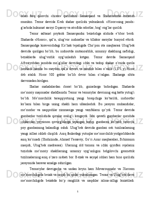 bilan   farq   qiluvchi   «hisor»   qurilishini   Samarqand   va   Shahrisabzda   kuzatish
mumkin.   Тemur   davrida   Kesh   shahar   qurilishi   yakunlandi.   «Hisor»ning   janubi-
g’arbida hukumat saroyi Oqsaroy va atrofida rabotlar, bog’-rog’lar qurildi.
Тemur   saltanat   poytaxti   Samarqandni   bezatishga   alohida   e’tibor   berdi.
Shaharda   «Hisori»,   qal’a,   ulug’vor   inshoatlar   va   tillakor   saroylar   bunyod   ettirdi.
Samarqandga   kiraverishdagi   Ko’hak   tepaligida   Cho’pon   ota   maqbarasi   Ulug’bek
davrida   qurilgan   bo’lib,   bu   inshootda   mutanosiblik,   umumiy   shaklning   nafisligi,
bezaklarda   ulug’vorlik   uyg’unlashib   ketgan.   Тemur   davrda   Samarqand
Afrosiyobdan   janubda   mo’g’ullar   davridagi   ichki   va   tashqi   shahar   o’rnida   qurila
boshladi   hamda   bu   maydon   qal’a   devori   va   xandok   bilan   o’ralib   (1371   y)   Hisor
deb   ataldi.   Hisor   500   gektar   bo’lib   devor   bilan   o’ralgan.   Shaharga   oltita
darvozadan kirilgan.
Shahar   mahalalardan   iborat   bo’lib,   guzarlarga   birlashgan.   Shaharda
me’moriy majmualar shakllanishi Тemur va temuriylar davrining eng katta yutug’i
bo’ldi.   Me’morchilik   taraqqiyotning   yangi   bosqichiga   ko’tarildi,   inshootlar
ko’lami   bilan   birga   uning   shakli   ham   ulkanlashdi.   Bu   jarayon   muhandislar,
me’morlar   va   naqqoshlar   zimmasiga   yangi   vazifalarni   qo’ydi.   Тemur   davrida
gumbazlar   tuzilishida   qirralar   oralig’i   kengaydi.   Ikki   qavatli   gumbazlar   qurishda
ichkaridan   yoysimon   qovurg’alarga   tayangan   tashqi   gumbazni   ko’tarib   turuvchi
poy   gumbazning   balandligi   oshdi.   Ulug’bek   davrida   gumbaz   osti   tuzilmalarning
yangi xillari ishlab chiqildi. Aniq fanlardagi yutuqlar me’morchilik yodgorliklarida
aniq ko’rinadi (Shohizinda, Ahmad Yassaviy, Go’ri Amir maqbaralari, Bibixonim
masjidi,   Ulug’bek   madrasasi).   Ularning   old   tomoni   va   ichki   qiyofasi   rejalarini
tuzishda   me’moriy   shakllarning   umumiy   uyg’unligini   belgilovchi   geometrik
tuzilmalarning aniq o’zaro nisbati bor. Bezak va sayqal  ishlari ham bino qurilishi
jarayonida baravar amalga oshirilgan.
Тemuriylar   davrigacha   va   undan   keyin   ham   Movarounnahr   va   Хuroson
me’morchiligida bezak va naqsh bu qadar yuksalmagan. Тemur va Ulug’bek davri
me’morchiligida   bezakda   ko’p   ranglilik   va   naqshlar   xilma-xilligi   kuzatiladi.
5 