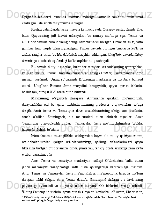 Epigrafik   bitiklarni   binoning   maxsus   joylariga,   xattotlik   san’atini   mukammal
egallagan ustalar olti xil yozuvda ishlagan.
Koshin qatamlarida tasvir mavzui kam uchraydi. Oqsaroy peshtoqlarida Sher
bilan   Quyoshning   juft   tasviri   uchraydiki,   bu   ramziy   ma’noga   ega.   Тemur   va
Ulug’bek davrida bino ichining bezagi ham xilma-xil bo’lgan. Devor va shift, hatto
gumbaz   ham   naqsh   bilan   ziynatilgan.   Тemur   davrida   qurilgan   binolarda   ko’k   va
zarhal ranglar ustun bo’lib, dabdabali naqshlar ishlangan, Ulug’bek davrida Хitoy
chinnisiga o’xshash oq fondagi ko’k naqshlar ko’p uchraydi.
Bu   davrda   diniy   inshootlar,   hukmdor   saroylari,   aslzodalarning   qarorgohlari
ko’plab   qurildi.   Тemur   Hindiston   yurishidan   so’ng   (1399   y).   Samarqandda   jome
masjidi   qurdiradi.   Uning   ro’parasida   Bibixonim   madrasasi   va   maqbara   bunyod
ettirdi.   Ulug’bek   Buxoro   Jome   masjidini   kengaytirib,   qayta   qurish   ishlarini
boshlagan, biroq u XVI asrda qurib bitkazdi.
Mavzuning   o’rganish   darajasi.   Anjumanda   qurilish,   me’morchilik,
dizaynerlikka   oid   bir   qator   institutlarimizning   professor   o’qituvchilari   so’zga
chiqib,   Amir   temur   va   Temuriylar   davri   arxitekturasining   o’ziga   xos   jihatlarini
sanab   o’tdilar.   Shuningdek,   o’z   ma’ruzalari   bilan   ishtirok   etganlar,   Amir
Temurning   bunyodkorlik   ishlari,   Temuriylar   davri   me’morchiligidagi   bitiklar
hususida alohida to’xtaldi.
Mamlakatimiz   mustaqillikka   erishgandan   keyin   o’z   milliy   qadriyatlarimiz,
ota-bobolarimizdan   qolgan   urf-odatlarimizga,   qadimgi   an’analarimizni   qayta
tiklashga bo’lgan e’tibor  ancha oshdi, jumladan, tarixiy obidalarimizga ham katta
e’tibor qaratilmoqda.
Amir   Temur   va   temuriylar   madaniyati   nafaqat   O’zbekiston,   balki   butun
jahon   madaniyati   taraqqiyotiga   katta   hissa   qo’shganligi   barchamizga   ma’lum.
Amir   Temur   va   Temuriylar   davri   me’morchiligi,   me’morchilik   tarixida   ma’lum
darajada   tahlil   etilgan.   Amir   Temur   dastlab,   Samarqand   shahrini   o’z   davlatining
poytaxtiga   aylantirdi   va   bu   yerda   ulkan   bunyodkorlik   ishlarini   amalga   oshirdi.
2
Uning Samarqand shahrini qayta qurish g’oyalari keyinchalik Buxoro, Shahrisabz,
2
  Alisher Navoiy nomidagi O’zbekiston Milliy kutubxonasi majlislar zalida "Amir Temur va Temuriylar davri 
arxitekturasi" ga bag’ishlangan ilmiy - amaliy seminar
6 