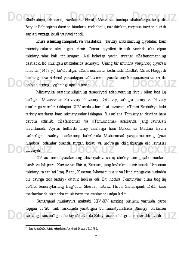 Shohruhiya,   Binkent,   Baylaqon,   Hirot,   Marv   va   boshqa   shaharlarga   tarqaldi.
Buyuk Sohibqiron davrida binolarni mahobatli, naqshinkor, majmua tarzida qurish
san’ati yuzaga keldi va rivoj topdi.
Kurs ishining maqsadi va vazifalari.     Tarixiy shaxslarning qiyofalari ham
miniatyuralarda   aks   etgan.   Amir   Temur   qiyofasi   tiriklik   vaqtida   aks   etgan
miniatyuralar   hali   topilmagan.   Asl   holatiga   yaqin   suratlar   «Zafarnoma»ning
dastlabki ko‘chirilgan nusxalarida uchraydi. Uning bir muncha yorqinroq qiyofasi
Hirotda (1467 y.) ko‘chirilgan «Zafarnoma»da keltiriladi. Dastlab Mirak Naqqosh
boshlagan va Behzod yakunlagan ushbu miniatyurada boy kompozisiya va serjilo
bo‘yoqlarning uyg‘unligi ajralib turadi.
Miniatyura   rassomchiligining   taraqqiyoti   adabiyotning   rivoji   bilan   bog‘liq
bo‘lgan.   Musavvirlar   Firdavsiy,   Nizomiy,   Dehlaviy,   so‘ngra   Jomiy   va   Navoiy
asarlariga rasmlar ishlagan. XIV asrda «Jome’ ut-tavorix», «Tarixi Rashidiy» kabi
tarixiy   asarlarga   ham   miniatyuralar   ishlagan.   Bu   an’ana   Temuriylar   davrida   ham
davom   ettirilib,   «Zafarnoma»   va   «Temurnoma»   asarlarida   jang   lavhalari
tasvirlanadi.   Ayrim   hollarda   diniy   asarlarga   ham   Makka   va   Madina   tasviri
tushirilgan.   Badiiy   asarlarning   ba’zilarida   Muhammad   payg‘ambarning   (yuzi
niqobda)   odamlar   orasida   turgan   holati   va   me’rojga   chiqishlariga   oid   lavhalar
uchraydi. 3
XV   asr   miniatyuralarining   aksariyatida   sharq   she’riyatining   qahramonlari-
Layli va Majnun, Xusrav va Shirin, Rustam, jang lavhalari tasvirlanadi. Umuman
miniatyura san’ati Iroq, Eron, Xuroson, Movarounnahr va Hindistongacha hududda
bir   davrga   xos   badiiy-   estetik   hodisa   edi.   Bu   hodisa   Temuriylar   bilan   bog‘liq
bo‘lib,   temuriylarning   Bag‘dod,   Sheroz,   Tabriz,   Hirot,   Samarqand,   Dehli   kabi
markazlarida bir necha miniatyura maktablari vujudga keldi.
Samarqand   miniatyura   maktabi   XIV-XV   asrning   birinchi   yarmida   qaror
topgan   bo‘lib,   turli   turkumda   yaratilgan   bu   miniatyuralarda   Sharqiy   Turkiston
san’atiga xos bo‘lgan Turkiy obrazlarda Xitoy rassomchiligi ta’siri sezilib turadi.
3
     Ibn Arabshoh, Ajoib ulmakdur fi axbori Temur, T., 1992;  
7 