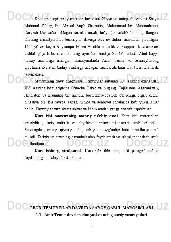 Samaqanddagi   saroy   musavvirlari   Abul   Xayya   va   uning   shogirdlari   Shayx
Mahmud   Taliliy,   Pir   Ahmad   Bog‘i   Shamoliy,   Muhammad   bin   Mahmudshoh,
Darvesh   Mansurlar   ishlagan   rasmlar   nozik,   bo‘yoqlar   ustalik   bilan   qo‘llangan.
ularning   miniatyuralari   temuriylar   davriga   xos   ov-shikor   mavzuida   yaratilgan.
1420   yildan   keyin   Boysunqur   Mirzo   Hirotda   xattotlik   va   naqqoshlik   ustaxonasi
tashkil   qilgach   bu   rassomlarning   ayrimlari   hirotga   ko‘chib   o‘tadi.   Abul   hayya
tarixiy   asarlariga   ishlagan   miniatyuralarda   Amir   Temur   va   temuriylarning
qiyofalari   aks   etsa,   badiiy   asarlarga   ishlagan   rasmlarida   ham   ular   turli   holatlarda
tasvirlanadi.
Mavzuning   davr   chegarasi .   Temuriylar   saltanati   XV   asrning   oxirlaridan
XVI   asrning   boshlarigacha   O'rtacha   Osiyo   va   bugungi   Tojikiston,   Afghanistan,
Hindiston   va   Eronning   bir   qismini   bosqichma-bosqich   o'z   ichiga   olgan   kuchli
dinastiya   edi.   Bu   davrda,   san'at,   mimos   va   adabiyot   sohalarida   ko'p   yuksalishlar
bo'lib, Timuriylar xususiy uslubiyat va Islom madaniyatiga o'ta ta'sir qo'shtilar
Kurs   ishi   mavzusining   nazariy   uslubiy   asosi.   Kurs   ishi   materiallari
tarixiylik   ,   ilmiy   xolislik   va   obyektivlik   prinsiplari   asosida   taxlil   qilindi   .
Shuningdek,   tarixiy-   qiyosiy   taxlil,   qadriyatlar   uyg’unligi   kabi   tamoillarga   amal
qilindi. Tarixiy va arxeolagik  manbalardan foydalanish  va ularni  taqqoslash  usuli
qo’llanilgan .
  Kurs   ishining   strukturasi.   Kurs   ishi   ikki   bob,   to’rt   paragrif,   xulosa
foydalanilgan adabiyotlardan iborat .
I.BOB. TEMURIYLAR DAVRIDA SAROY QABUL MAROSIMLARI
1.1.  Amir Temur davri madaniyati va uning asosiy xususiyatlari
8 