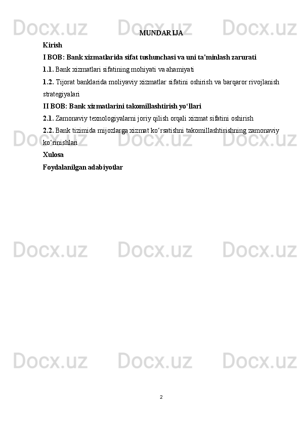 MUNDARIJA
Kirish
I BOB: Bank xizmatlarida sifat tushunchasi va uni ta'minlash zarurati
1.1.  Bank xizmatlari sifatining mohiyati va ahamiyati
1.2.  Tijorat banklarida moliyaviy xizmatlar sifatini oshirish va barqaror rivojlanish
strategiyalari
II BOB: Bank xizmatlarini takomillashtirish yo‘llari
2.1.  Zamonaviy texnologiyalarni joriy qilish orqali xizmat sifatini oshirish
2.2.  Bank tizimida mijozlarga xizmat ko‘rsatishni takomillashtirishning zamonaviy
ko‘rinishlari
Xulosa
Foydalanilgan adabiyotlar
2 