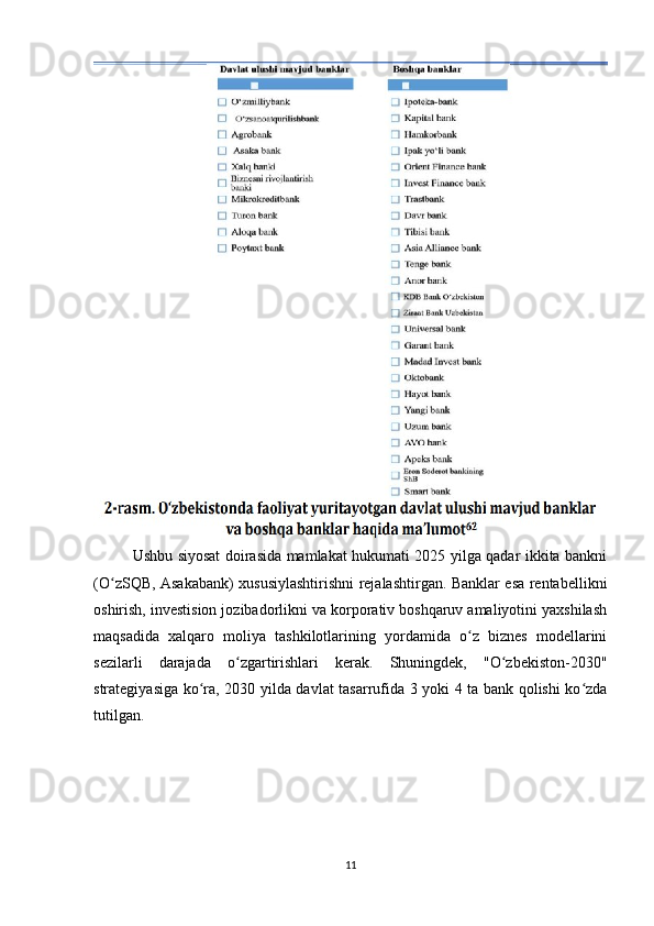 Ushbu siyosat doirasida mamlakat hukumati 2025 yilga qadar ikkita bankni
(O zSQB, Asakabank) xususiylashtirishni rejalashtirgan. Banklar esa rentabellikniʻ
oshirish, investision jozibadorlikni va korporativ boshqaruv amaliyotini yaxshilash
maqsadida   xalqaro   moliya   tashkilotlarining   yordamida   o z   biznes   modellarini	
ʻ
sezilarli   darajada   o zgartirishlari   kerak.   Shuningdek,   "O zbekiston-2030"	
ʻ ʻ
strategiyasiga ko ra, 2030 yilda davlat tasarrufida 3 yoki 4 ta bank qolishi ko zda	
ʻ ʻ
tutilgan.
11 