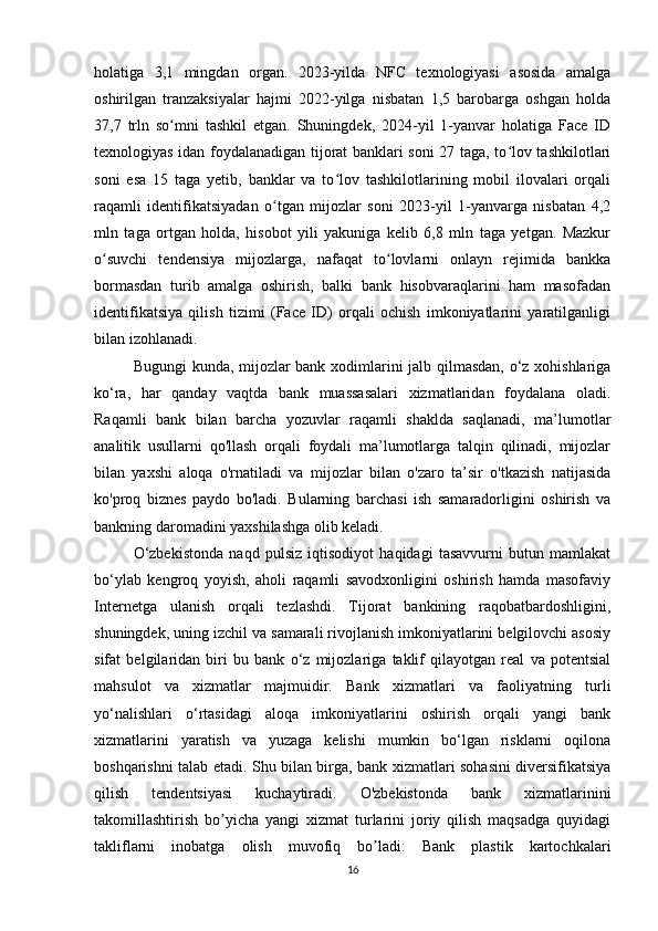 holatiga   3,1   mingdan   organ.   2023-yilda   NFC   texnologiyasi   asosida   amalga
oshirilgan   tranzaksiyalar   hajmi   2022-yilga   nisbatan   1,5   barobarga   oshgan   holda
37,7   trln   so mni   tashkil   etgan.   Shuningdek,   2024-yil   1-yanvar   holatiga   Face   IDʻ
texnologiyas idan foydalanadigan tijorat banklari soni 27 taga, to lov tashkilotlari	
ʻ
soni   esa   15   taga   yetib,   banklar   va   to lov   tashkilotlarining   mobil   ilovalari   orqali	
ʻ
raqamli   identifikatsiyadan   o tgan   mijozlar   soni   2023-yil   1-yanvarga   nisbatan   4,2	
ʻ
mln   taga   ortgan   holda,   hisobot   yili   yakuniga   kelib   6,8   mln   taga   yetgan.   Mazkur
o suvchi   tendensiya   mijozlarga,   nafaqat   to lovlarni   onlayn   rejimida   bankka	
ʻ ʻ
bormasdan   turib   amalga   oshirish,   balki   bank   hisobvaraqlarini   ham   masofadan
identifikatsiya   qilish   tizimi   (Face   ID)   orqali   ochish   imkoniyatlarini   yaratilganligi
bilan izohlanadi.
Bugungi kunda, mijozlar bank xodimlarini jalb qilmasdan, o‘z xohishlariga
ko‘ra,   har   qanday   vaqtda   bank   muassasalari   xizmatlaridan   foydalana   oladi.
Raqamli   bank   bilan   barcha   yozuvlar   raqamli   shaklda   saqlanadi,   ma’lumotlar
analitik   usullarni   qo'llash   orqali   foydali   ma’lumotlarga   talqin   qilinadi,   mijozlar
bilan   yaxshi   aloqa   o'rnatiladi   va   mijozlar   bilan   o'zaro   ta’sir   o'tkazish   natijasida
ko'proq   biznes   paydo   bo'ladi.   Bularning   barchasi   ish   samaradorligini   oshirish   va
bankning daromadini yaxshilashga olib keladi.
O‘zbekistonda   naqd   pulsiz   iqtisodiyot   haqidagi   tasavvurni   butun   mamlakat
bo‘ylab   kengroq   yoyish,   aholi   raqamli   savodxonligini   oshirish   hamda   masofaviy
Internetga   ulanish   orqali   tezlashdi.   Tijorat   bankining   raqobatbardoshligini,
shuningdek, uning izchil va samarali rivojlanish imkoniyatlarini belgilovchi asosiy
sifat   belgilaridan   biri   bu   bank   o‘z   mijozlariga   taklif   qilayotgan   real   va   potentsial
mahsulot   va   xizmatlar   majmuidir.   Bank   xizmatlari   va   faoliyatning   turli
yo‘nalishlari   o‘rtasidagi   aloqa   imkoniyatlarini   oshirish   orqali   yangi   bank
xizmatlarini   yaratish   va   yuzaga   kelishi   mumkin   bo‘lgan   risklarni   oqilona
boshqarishni talab etadi. Shu bilan birga, bank xizmatlari sohasini diversifikatsiya
qilish   tendentsiyasi   kuchaytiradi.   O'zbekistonda   bank   xizmatlarinini
takomillashtirish   bo yicha   yangi   xizmat   turlarini   joriy   qilish   maqsadga   quyidagi	
ʼ
takliflarni   inobatga   olish   muvofiq   bo ladi:   Bank   plastik   kartochkalari	
ʼ
16 