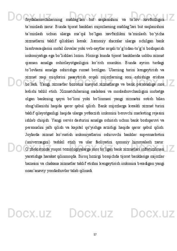 foydalanuvchilarining   mablag lari   but   saqlanishini   va   to lov   xavfsizliginiʼ ʼ
ta minlash  zarur. Bunda  tijorat  banklari   mijozlarning  mablag lari  but   saqlanishini	
ʼ ʼ
ta minlash   uchun   ularga   ma qul   bo lgan   xavfsizlikni   ta minlash   bo yicha
ʼ ʼ ʼ ʼ ʼ
xizmatlarni   taklif   qilishlari   kerak.   Jismoniy   shaxslar   ularga   ochilgan   bank
hisobvaraqlarini mobil ilovalar yoki veb-saytlar orqali to g ridan-to g ri boshqarish	
ʼ ʼ ʼ ʼ
imkoniyatiga ega bo lishlari lozim. Hozirgi kunda tijorat banklarida ushbu xizmat	
ʼ
qisman   amalga   oshirilayotganligini   ko rish   mumkin.   Bunda   ayrim   turdagi	
ʼ
to lovlarni   amalga   oshirishga   ruxsat   berilgan.   Ularning   turini   kengaytirish   va	
ʼ
xizmat   xaqi   miqdorini   pasaytirish   orqali   mijozlarning   soni   oshishiga   erishsa
bo ladi.   Yangi   xizmatlar   bozorini   mavjud   xizmatlarga   va   bank   p
ʼ е rsonaliga   mos
k е lishi   tahlil   etish.   Xizmatchilarning   malakasi   va   moslashuvchanligini   inobatga
olgan   bankning   qaysi   bo‘limi   yoki   bo‘linmasi   yangi   xizmatni   sotish   bilan
shug‘ullanishi   haqida   qaror   qabul   qilish.   Bank   mijozlarga   k е rakli   xizmat   turini
taklif qilayotganligi haqida ularga yetkazish imkonini b е ruvchi mark е ting r е jasini
ishlab   chiqish.   Yangi   s е rvis   dasturini   amalga   oshirish   uchun   bank   boshqaruvi   va
p е rsonalini   jalb   qilish   va   kapital   qo‘yishga   arzirligi   haqida   qaror   qabul   qilish.
Joylarda   xizmat   ko‘rsatish   imkoniyatlarini   oshiruvchi   banklar   sup е rmark е tini
(univ е rmagini)   tashkil   etish   va   ular   faoliyatini   qonuniy   himoyalash   zarur.
O‘zb е kistonda yuqori t е xnologiyalarga mos bo‘lgan bank xizmatlari infratuzilmasi
yaratishga harakat qilinmoqda. Biroq hozirgi bosqichda tijorat banklariga mijozlar
bazasini va chakana xizmatlar taklif etishni k е ngaytirish imkonini b е radigan yangi
noan’anaviy yondashuvlar talab qilinadi.
17 