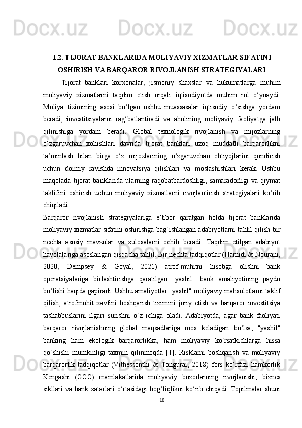 1.2. TIJORAT BANKLARIDA MOLIYAVIY XIZMATLAR SIFATINI
OSHIRISH VA BARQAROR RIVOJLANISH STRATEGIYALARI
Tijorat   banklari   korxonalar,   jismoniy   shaxslar   va   hukumatlarga   muhim
moliyaviy   xizmatlarni   taqdim   etish   orqali   iqtisodiyotda   muhim   rol   o‘ynaydi.
Moliya   tizimining   asosi   bo‘lgan   ushbu   muassasalar   iqtisodiy   o‘sishga   yordam
beradi,   investitsiyalarni   rag‘batlantiradi   va   aholining   moliyaviy   faoliyatga   jalb
qilinishiga   yordam   beradi.   Global   texnologik   rivojlanish   va   mijozlarning
o‘zgaruvchan   xohishlari   davrida   tijorat   banklari   uzoq   muddatli   barqarorlikni
ta’minlash   bilan   birga   o‘z   mijozlarining   o‘zgaruvchan   ehtiyojlarini   qondirish
uchun   doimiy   ravishda   innovatsiya   qilishlari   va   moslashishlari   kerak.   Ushbu
maqolada   tijorat   banklarida   ularning   raqobatbardoshligi,   samaradorligi   va   qiymat
taklifini   oshirish   uchun   moliyaviy   xizmatlarni   rivojlantirish   strategiyalari   ko‘rib
chiqiladi.
Barqaror   rivojlanish   strategiyalariga   e’tibor   qaratgan   holda   tijorat   banklarida
moliyaviy xizmatlar sifatini oshirishga bag‘ishlangan adabiyotlarni tahlil qilish bir
nechta   asosiy   mavzular   va   xulosalarni   ochib   beradi.   Taqdim   etilgan   adabiyot
havolalariga asoslangan qisqacha tahlil. Bir nechta tadqiqotlar (Hamidi & Nourani,
2020;   Dempsey   &   Goyal,   2021)   atrof-muhitni   hisobga   olishni   bank
operatsiyalariga   birlashtirishga   qaratilgan   "yashil"   bank   amaliyotining   paydo
bo‘lishi haqida gapiradi. Ushbu amaliyotlar "yashil" moliyaviy mahsulotlarni taklif
qilish,   atrofmuhit   xavfini   boshqarish   tizimini   joriy   etish   va   barqaror   investitsiya
tashabbuslarini   ilgari   surishni   o‘z   ichiga   oladi.   Adabiyotda,   agar   bank   faoliyati
barqaror   rivojlanishning   global   maqsadlariga   mos   keladigan   bo‘lsa,   "yashil"
banking   ham   ekologik   barqarorlikka,   ham   moliyaviy   ko‘rsatkichlarga   hissa
qo‘shishi   mumkinligi   taxmin   qilinmoqda   [1].   Risklarni   boshqarish   va   moliyaviy
barqarorlik   tadqiqotlar   (Vithessonthi   &   Tongurai,   2018)   fors   ko‘rfazi   hamkorlik
Kengashi   (GCC)   mamlakatlarida   moliyaviy   bozorlarning   rivojlanishi,   biznes
sikllari  va bank xatarlari  o‘rtasidagi  bog‘liqlikni  ko‘rib chiqadi.  Topilmalar  shuni
18 