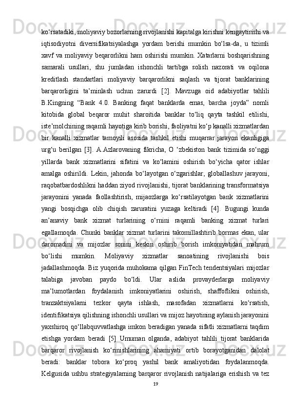 ko‘rsatadiki, moliyaviy bozorlarning rivojlanishi kapitalga kirishni kengaytirishi va
iqtisodiyotni   diversifikatsiyalashga   yordam   berishi   mumkin   bo‘lsa-da,   u   tizimli
xavf  va  moliyaviy  beqarorlikni   ham  oshirishi  mumkin. Xatarlarni  boshqarishning
samarali   usullari,   shu   jumladan   ishonchli   tartibga   solish   nazorati   va   oqilona
kreditlash   standartlari   moliyaviy   barqarorlikni   saqlash   va   tijorat   banklarining
barqarorligini   ta’minlash   uchun   zarurdi   [2].   Mavzuga   oid   adabiyotlar   tahlili
B.Kingning   “Bank   4.0.   Banking   faqat   banklarda   emas,   barcha   joyda”   nomli
kitobida   global   beqaror   muhit   sharoitida   banklar   to‘liq   qayta   tashkil   etilishi,
iste’molchining raqamli hayotiga kirib borishi, faoliyatni ko‘p kanalli xizmatlardan
bir   kanalli   xizmatlar   tamoyili   asosida   tashkil   etishi   muqarrar   jarayon   ekanligiga
urg‘u   berilgan   [3].   A.Azlarovaning   fikricha,   O   ‘zbekiston   bank   tizimida   so‘nggi
yillarda   bank   xizmatlarini   sifatini   va   ko‘lamini   oshirish   bo‘yicha   qator   ishlar
amalga   oshirildi.   Lekin,   jahonda   bo‘layotgan   o‘zgarishlar,   globallashuv   jarayoni,
raqobatbardoshlikni haddan ziyod rivojlanishi, tijorat banklarining transformatsiya
jarayonini   yanada   faollashtirish,   mijaozlarga   ko‘rsatilayotgan   bank   xizmatlarini
yangi   bosqichga   olib   chiqish   zaruratini   yuzaga   keltiradi   [4].   Bugungi   kunda
an’anaviy   bank   xizmat   turlarining   o‘rnini   raqamli   banking   xizmat   turlari
egallamoqda.   Chunki   banklar   xizmat   turlarini   takomillashtirib   bormas   ekan,   ular
daromadini   va   mijozlar   sonini   keskin   oshirib   borish   imkoniyatidan   mahrum
bo‘lishi   mumkin.   Moliyaviy   xizmatlar   sanoatining   rivojlanishi   bois
jadallashmoqda. Biz yuqorida muhokama qilgan FinTech tendentsiyalari mijozlar
talabiga   javoban   paydo   bo‘ldi.   Ular   aslida   provayderlarga   moliyaviy
ma’lumotlardan   foydalanish   imkoniyatlarini   oshirish,   shaffoflikni   oshirish,
tranzaktsiyalarni   tezkor   qayta   ishlash,   masofadan   xizmatlarni   ko‘rsatish,
identifikatsiya qilishning ishonchli usullari va mijoz hayotining aylanish jarayonini
yaxshiroq qo‘llabquvvatlashga  imkon beradigan yanada sifatli xizmatlarni  taqdim
etishga   yordam   beradi   [5]   Umuman   olganda,   adabiyot   tahlili   tijorat   banklarida
barqaror   rivojlanish   ko‘rinishlarining   ahamiyati   ortib   borayotganidan   dalolat
beradi:   banklar   tobora   ko‘proq   yashil   bank   amaliyotidan   foydalanmoqda.
Kelgusida   ushbu  strategiyalarning  barqaror  rivojlanish   natijalariga  erishish  va   tez
19 